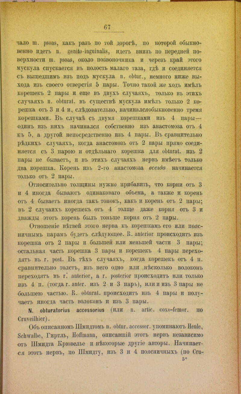 чало т. рзоаз, какъ разъ по той дорогѣ, по которой обыкно- венно идетъ п. §еш1ю-ш§иша1із, идетъ внизъ по передней по- верхности ш. рзоаз, около позвоночника и черезъ край этого мускула спускается въ полость малаго таза, гдѣ и соединяется съ вышедтимъ изъ подъ мускула п. оЪпіг., немного ниже вы- хода изъ своего отверстія 5 пары. Точно такой же ходъ имѣлъ корешекъ 2 пары и еще въ двухъ случаяхъ, только въ этихъ случаяхъ п. оЬіигаІ. въ существѣ мускула имѣлъ только 2 ко- решка отъ 3 и 4 и, слѣдовательно, начиналсяобыкновенно тремя корешками. Въ случаѣ съ двумя корешками изъ 4 пары— одинъ изъ нихъ начинался собственно изъ анастомоза отъ 4 к!» 5, а другой непосредственно изъ 4 пары. Въ сравнительно рѣдкихъ случаяхъ, когда анастомозъ отъ 2 нары прямо соеди- няется съ 3 парою и отдѣльнаго корешка для оЬіигаі. изъ 2 пары не бываетъ, и въ этихъ случаяхъ нервъ имѣетъ только два корешка. Корень изъ 2-го анастомоза всегда начинается только отъ 2 пары. Относительно толщины нужно прибавить, что корни отъ 3 щ 4 иногда бываютъ одинаковаго объема, а также и корень отъ 4 бываетъ иногда такъ тонокъ, какъ и корень отъ 2 пары; нь 2 случаихъ корешекъ отъ 4 толще даже корня отъ 3 и дважды этотъ корень былъ тоньше корня отъ 2 пары. Отношеніе вѣтвей этого нерва къ корешкамъ его или пояс- ничнымъ парамъ будетъ слѣдующее. И. апіегіог происходить изъ корешка отъ 2 пары и большей или меньшей части 3 пары; остальная часть корешка 8 пары и корешекъ 4 пары перехо- дить въ г. рові. Въ тѣхъ случаяхъ, когда корешекъ отъ 4 п. сравнительно толстъ, изъ него одно или нѣсколько волоконъ переходятъ въ г.* апіегіог, а г. ровіѳгіор происходить или только изъ 4 п. (тогда г. апіег. изъ 2 и 3 пар ь), или и изъ 3 пары не большею частью. К. оЬіигаі. происходить изъ 4 пары и полу- чаем иногда часть волоконъ и изъ 3 нары. N. оЫигаіогіиз ассеззогіиз (или и. агііс. сохо-Гсшог. по СгиѵеіШіег). Объ описанномъ Шмидтомъ п. оЫиг. ассеззог. уиомпнаютъ Непіе, ЗсплѵаІЬе, Гиртль, НоЙшапи, описавшій этотъ нервъ независимо отъ Шмидта Крювелье и нѣкоторые другіе авторы. Начинает- ся этотъ нервъ, по Шмидту, изъ 3 и 4 поясничныхъ (по Сги- 5*