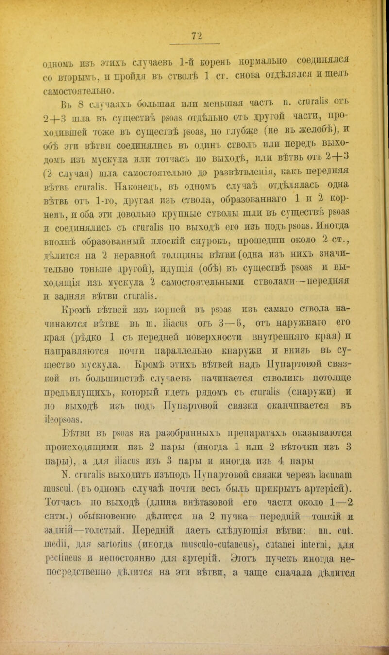 одномъ изъ этихъ случаевъ 1-й корень нормально соединялся со вторымь. п пройдя въ стволѣ 1 ст. снова отделялся и шелъ самостоятельно. Въ 8 случаяхъ большая или меньшая часть п. сгигаіі* отъ 24-3 шла въ существѣ р^оай отдѣльно отъ другой части, про- ходившей тоже въ существѣ рзоа8, но глубже (не въ желобѣ], и обѣ эти вѣтви соединялись въ одпнъ стволь или передъ выхо- домъ изъ мускула или тотчасъ по выходѣ, или вѣтвь отъ 2+3 (2 случая) шла самостоятельно до развѣтвленія, какь передняя вѣтвь егигаііз. Наконеігь, въ одномъ случаѣ отдѣлялась одна вѣтвь отъ 1-го, другая изъ ствола, образованная 1 и 2 кор- немь, и оба эти довольно крупные стволы шли въ существѣ ркоаз и соединялись съ сшгаШ но выходѣ его изъ подъ р8оав. Иногда вполнѣ образованный плоскій снурокъ, прошедши около 2 ст., дѣлится на 2 неравной толщины вѣтви (одна изъ нихъ значи- тельно тоньше другой), идущія (обѣ) въ существѣ рзоав и вы- ходящія изъ мускула 2 самостоятельными стволами -передняя и задняя вѣтви сшгаііз. Кромѣ вѣтвей изъ корней въ рвоаз изъ самаго ствола на- чинаются вѣтви въ ш. іііасчіз отъ 3 — 6, отъ наружнаго его края (рѣдко 1 съ передней новерхности внутренняго края) и направляются почти параллельно кнаружи и внизь въ су- щество мускула. Кромѣ этихъ вѣтвей надъ Пупартовой связ- кой въ большинствѣ случаевъ начинается стволикь потолще предъидущихъ, который идетъ рядомъ съ сшгаііз (снаружи) и но выходѣ изъ подъ Пупартовой связки оканчивается въ Церрвоав. Бѣтвн въ р8оаз на разобранныхъ препаратахъ оказываются происходящими изъ 2 пары (иногда 1 или 2 вѣточки изъ 3 пары), , а для іііас-ив изъ 3 пары и иногда изъ 4 пары N. сгигаііз выходить изъподъ Пупартовой связки черезъ Іаашат ши8си1. (въ одномъ случаѣ почти весь быль прикрыть артеріей). Тотчасъ по выходѣ (длина внѣтазовой его части около 1—2 снтм.) обыкновенно дѣлится на 2 пучка—передній—тонкій и задній—толстый. Передній даетъ слѣдующія вѣтви: ші. сиі. тоаіі, для 8аг(огііі8 (иногда ітішйо-сиіатчи), сиіапеі іійегпі, для ресііпеив и непостоянно для артерій. Этотъ пучекъ иногда не- посредственно дѣлится на эти вѣтвп, а чаще сначала дѣлится