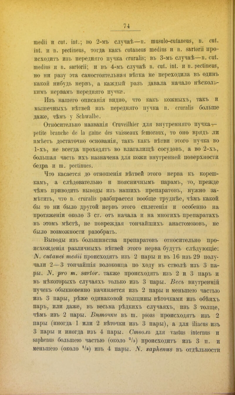 шепіі и сиг. іііі.; но 2-мъ случаѣ—п. вшиіо-сиіааеив, п. 0*1. іііі. и и. ресіівеив, тогда какъ сиіаиеив теёіііз и в. загіогіі про- исходить изъ передняго пучка сгигаііз; въ 3-мъ случаѣ—п. сиі. птііиз и в. аагіогіі; и въ 4-мъ случаѣ п. сиі. іпі. и п. ресііпеиз, но ни разу эта самостоятельная вѣтка не переходила въ одинъ какой нибудь нервъ, а каждый разъ давала начало нѣсколь- кимъ не])вамъ передняго пучка. Изъ нашего описанія видно, что какъ кожныхъ, такъ и мышечныхъ вѣтвей изъ передняго пучка п. егагаЙй больше даже, чѣмъ у ЗсІпѵаІЬс Относительно названія Сгиѵеііаіег для внутреннего пучка— реШе Ьгапспе йе 1а §аіпе (1е8 ѵаіввеаих Гешогаих, то оно врядъ ли нмѣетъ достаточно основанія, такъ какъ вѣтви этого пучка во 1-хъ, не всегда нроходятъ во влагалищѣ сосудовъ, а во 2-хъ, большая часіь ихъ назначена для кожи внутренней поверхности бедра и ш. ресііпііез. Что касается до отношенія вѣтвей этого нерва къ кореш- камъ, а слѣдовательно и поясничнымъ парамъ, то, прежде чѣмъ іі})иводить выводы изъ нашихъ препаратом,, нужно за- мѣтить, что п. сгигаііх разбирается вообще труднѣе, чѣмъ какой бы то ни было другой нервъ этого сплетенія и особенно на протяженіи около 3 ст. отъ начала и на многихъ препаратахъ въ этомъ мѣстѣ, не повреждая тончайшихъ анастомозовъ, не было возможности разобрать. Выводы изъ большинства препаратовъ относительно про- исхожденія различныхъ вѣтвей этого нерва будутъ слѣдующіе: N. сиіапеі тейіі пропсходять изъ 2 пары и въ 16 изъ 29 полу- чали 2 — 3 тончайшія волоконца по ходу въ стволѣ изъ 3 па- ры. N. рго т. загіог. также происходятъ изъ 2 и 3 паръ и въ нѣкоторыхъ случаяхъ только изъ 3 пары. Весь внутренній пучекъ обыкновенно начиняется изъ 2 пары и меньшею частью изъ 3 пары, рѣже одинаковой толщины вѣточками изъ обѣихъ паръ, или даже, въ весьма рѣдкихъ случаяхъ, изъ 3 толще, чѣмъ изъ 2 пары. Вѣточки въ т. р«оа8 происходятъ изъ 2 пары (иногда 1 или 2 вѣточки изъ 3 пары), а для Шасіі8 изъ 3 пары и иногда изъ 4 пары. Стволъ для ѵаяіиз іпіегвиз и 8арпепіі8 большею частью (около 2/з) происходить изъ 3 п. и меньшею (около Ѵ«) изъ 4 пары. іѴ. зарітгиз въ отдѣльности
