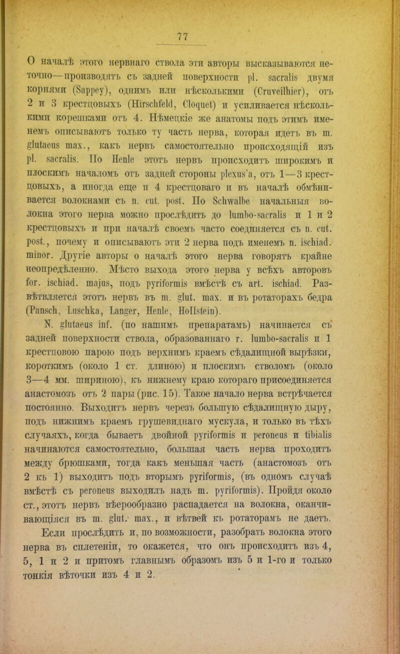О началѣ этого нервнаго ствола эти авторы высказываются не- точно— производять съ задней поверхности рі. шгаіів двумя корнями (§арреу), одним ь пли нѣсколькими (СгиѵеіШіег), отъ 2 и 3 крестцовыхъ (НігзсМеМ, СЦиеІ) и усиливается несколь- кими корепіками отъ 4. Нѣменкіе же анатомы подъ этимъ име- немъ оппсываготъ только ту часть нерва, которая идетъ въ т. §1иіаеіі8 тах., какъ нервъ самостоятельно пропсходящій изъ рі. васгаік По Непіе этотъ нервъ происходить широкимъ и плоскимъ началомъ отъ задней стороны р1ехіі8'а, отъ 1—3 крест- цовыхъ, а иногда еще и 4 крестцоваго и въ началѣ обмѣни- вается волокнами съ п. сиі. розі. По 8сЬлѵа1Ье начальный во- локна этого нерва можно прослѣдитъ до 1шпЪо-8асга1І8 и 1 и 2 крестцовыхъ и при началѣ своемь часто соединяется съ п. сйі розі., почему и описываютъ эти 2 нерва подъ именемъ п. І8спіаа. тіпог. Другіе авторы о началѣ этого нерва говорятъ крайне неопредѣленно. Мѣсто выхода этого нерва у всѣхъ авторовъ Гог. і8сЫаа. шаіиз, подъ ругій)гтІ8 вмѣстѣ съ мі. ізсЫаа. Раз- вѣтвляется этотъ нервъ въ Ш. §1иі. шах. и въ ротаторахъ бедра (РапзсЬ, Іді8с1іка, Ьап^ег, Непіе, НоІЫеіп). N. ^іигаеиз іпі*. (по нашимъ препаратамъ) начинается съ задней поверхности ствола, образованнаго г. 1ишЪо-8асга1І8 и 1 крестиовою парою подъ верхнимъ краемъ сѣдалищной вырѣзки, короткимъ (около 1 ст. длиною) и плоскимъ стволомъ (около 3—4 мм. шириною), къ нижнему краю котораго присоединяется анастомозъ отъ 2 пары (рис. 15). Такое начало нерва встрѣчается постоянно. Выходить нервъ черезъ большую сѣдалищную дыру, подъ нижнимъ краемъ грушевиднаго мускула, и только въ тѣхъ случаяхъ, когда бываетъ двойной ругішгтіз и регопеиз и ііЪіаІіз начинаются самостоятельно, большая часть нерва проходить между брюшками, тогда какъ меньшая часть (анастомозъ отъ 2 къ 1) выходить подъ вторымъ ругііогтіз, (въ одномъ случаѣ вмѣстѣ съ регопеиз выходилъ надъ т. ругііогтіз). Пройдя около ст., этотъ нервъ вѣерообразно распадается на волокна, оканчи- вающаяся въ т. §1иі.- тах., и вѣтвей къ ротаторамъ не даетъ. Если нрослѣдить и, по возможности, разобрать волокна этого нерва въ сплетеніи, то окажется, что онъ происходить изъ 4, 5, 1 и 2 и притомъ главнымъ образомъ изъ 5 и 1-го и только тонкія вѣточки изъ 4 и 2.