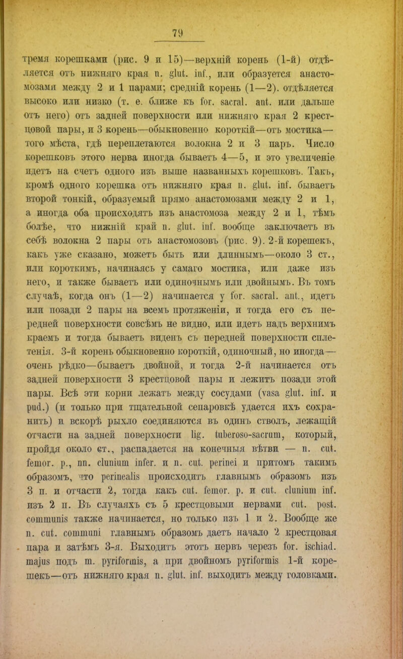 гремя корешками (рис. 9 и 15)—верхній корень (1-й) отдѣ- ляется отъ нижняго края п. &1ііі. іпі., или образуется анасто- мозами между 2 и 1 парами; средній корень (1—2). отдѣляется высоко или низко (т. е. ближе къ іог. засгаі. апі. или дальше отъ него) отъ задней поверхности или нижняго края 2 крест- цовой пары, и 3 корень—обыкновенно короткій—отъ мостика— того мѣста, гдѣ переплетаются волокна 2 и 3 паръ. Число корешковъ этого нерва иногда бываетъ 4—5, и это увеличеніе ндетъ на счетъ одного изъ выше названныхъ корешковъ. Такъ, кромѣ одного корешка отъ нижняго края п. $1иі. іпі'. бываетъ второй тонкій, образуемый нрямо анастомозами между 2 и 1, а иногда оба происходятъ изъ анастомоза между 2 и 1, тѣмъ болѣе, что нижній край п. §1иІ. іиГ. вообще заключаетъ въ себѣ волокна 2 пары отъ анастомозовъ (рис. 9). 2-й корешекъ, какъ уже сказано, можетъ быть или длиннымъ—около 3 ст., или короткпмъ, начинаясь у самаго мостика, или даже изъ него, и также бываетъ или одиночнымъ или двойнымъ. Въ томъ случаѣ, когда онъ (1—2) начинается у Гог. §асга1. апі., идетъ или позади 2 пары на всемъ протяженіи, и тогда его съ пе- редней поверхности совсѣмъ не видно, или идетъ надъ верхнимъ краемъ и тогда бываетъ виденъ съ передней поверхности спле- тенія. 3-й корень обыкновенно короткій, одиночный, но иногда— очень рѣдко—бываетъ двойной, и тогда 2-й начинается отъ задней поверхности 3 крестцовой пары и лежитъ позади этой пары. Всѣ эти корни лежать между сосудами (ѵаза §1иѣ. іпі. и рікі.) (и только при тщательной сепаровкѣ удается ихъ сохра- нить) и вскорѣ рыхло соединяются въ одинъ стволъ, лежащій отчасти на задней поверхности іиЬегозо-васшш, который, пройдя около ст., распадается на конечныя вѣтви — п. сиі. іетог. р., пп. сішііит іпіег. и п. сці. регіпеі и притомъ такимъ образомъ, что регіпеаііз происходить главнымъ образомъ изъ 3 п. и отчасти 2, тогда какъ сиі. Гешог. р. и сиі. сіипіиш іпГ. изъ 2 п. Въ случаяхъ съ 5 крестцовыми нервами сиі, роз*, сошшипів также начинается, но только изъ 1 и 2. Вообще же п. сиі. сотшшіі главнымъ образомъ даетъ начало 2 крестцовая пара и затѣмъ 3-я. Выходить этотъ нервъ черезъ !ог. ізспіаа. ша^з подъ т. ругітгшіз, а при двойномъ ругіГогтіз 1-й коре- шекъ—отъ нижняго края п. іпГ. выходить между головками.