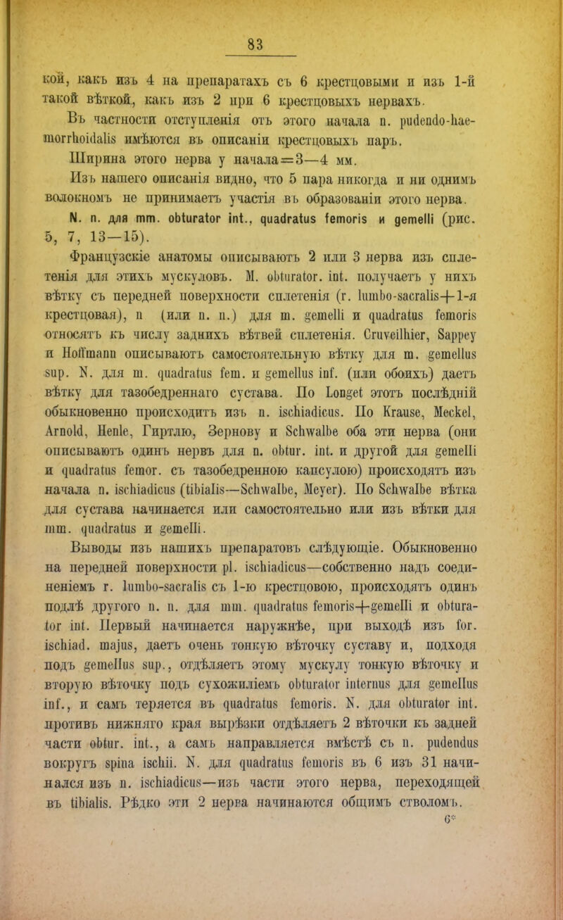 кой, какъ изъ 4 на препаратахъ съ 6 крестцовыми и изъ 1-й такой вѣткой., какъ изъ 2 при 6 крестцовыхъ нервахъ. Въ частности отступленія отъ этого начала п. риаепао-ііае- тоггЬоі(1а1і8 иыѣются въ описаніи крестцовыхъ паръ. Ширина этого нерва у начала=3—4 мм. Изъ нашего описанія видно, что 5 пара никогда и ни однимъ волокномъ не принимаетъ участія въ образованіи этого нерва. N. п. для тт. оЬіигаіог іп*.. циасігаіиз ^етогіз и детеііі (рис. 5, 7, 13—15). Французскіе анатомы описываютъ 2 или 3 нерва изъ спле- тенія для этихъ мускуловъ. М. оЬпігаІог. іпі. получаетъ у нихъ вѣтку съ передней поверхности сплетенія (г. 1іітЬо-8асга1І8-|-1-я крестцовая), п (или п. п.) для ш. §етеШ и диаіігаіиз Гетогі» относят ь къ числу зад нихъ вѣтвей сплетенія. СгиѵеіНііег, Зарреу и НоІГтапп описываютъ самостоятельную вѣтку для ш. &ете11іі8 §ир. N. для т. ^^^а(I^а(и8 кт. и ^етеііиз іпГ. (или обоихъ) даетъ вѣтку для тазобедреннаго сустава. По Ьоп§еі; этотъ послѣдній обыкновенно происходить изъ п. ізспіасіісиз. По Кгаизе, Мескеі, Агпокі, Непіе, Гиртлю, Зернову и ЗсплѵаІЬе оба эти нерва (они описываютъ одинъ нервъ для п. оЪіиг. іпі. и другой для §ешеШ и ^иа(і^ап18 Гетог. съ тазобедренного капсулою) происходятъ изъ начала п. ізсЬіасІісиз (ІіЬіаІів—ЗсЬлѵаІЬе, Меуег). По ЗсплѵаІЬе вѣтка для сустава начинается или самостоятельно или изъ вѣтки для шт. <іиа(іга1іі8 и ^етеШ. Выводы изъ нашихъ препаратовъ слѣдующіе. Обыкновенно на передней поверхности рі. івсЫашсиз—собственно надъ соеди- неніемъ г. ІитЬо-засгаІіз съ 1-ю крестцовою, происходятъ одинъ подлѣ другого п. п. для шт. даасІгаііи« &топ8-г-§етеШ и оЬіига- (ог іпі. Первый начинается наружнѣе, при выходѣ изъ юг. ізсЬіасі. ішуиз, даетъ очень тонкую вѣточку суставу и, подходя подъ §етеІІіі8 зир., отдѣляетъ этому мускулу тонкую вѣточку и вторую вѣточку подъ сухоягнліемъ оМигаІог іпібпшв для §еніеІІіі8 іпі'., и самъ теряется въ ^иаа,^аіи8 ГетогІ8. N. для оМигаіог іпі. противъ нижняго края вырѣзки отдѣляетъ 2 вѣточки къ задней части оЬіиг. Ы., а самъ направляется вмѣстѣ съ п. рініеікіиз вокругъ зріпа ізсіііі. N. для ^^^а(1^аіи8 г*етогіз въ 6 изъ 31 начи- нался изъ п. ізсша(1іси8—изъ части этого нерва, переходящей въ ІіЬіаІіз. Рѣдко эти 2 нерва начинаются общимъ стволомъ. о*