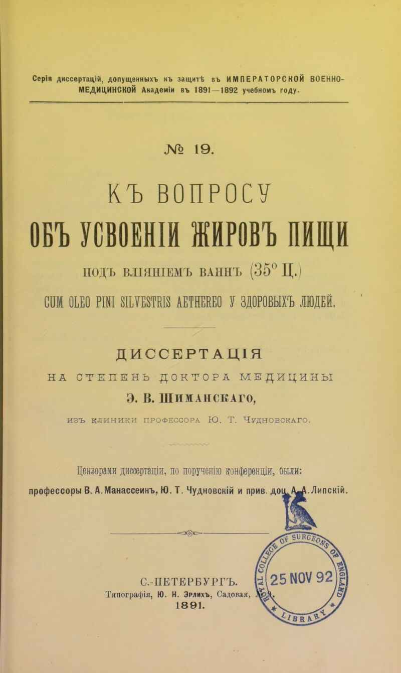 Серія диссертацій. допущенныхъ нъ защитѣ въ ИМПЕРАТОРСКОЙ ВОЕННО- МЕДИЦИНСКОЙ Анадеміи въ 1891 — 1892 учебномъ году. № 19. КЪ ВОПРОСУ ОБЪ УОВОЁНІЙ ЖИРОВЪ ПИЩИ ПОДЪ ВІШНІЕМЪ ВАННЪ (35° Ц.) СОМ ОЬЕО РШІ ШЕШІ8 АЕТНЕКЕО У ЗДОРОВЫХЪ ЛЮДЕЙ. ДИССЕРТАЦІЯ НА СТЕПЕНЬ ДОКТОРА МЕДИЦИНЫ Э. В. НІИМАНСКАГО, изъ клиники ПРОФЕССОРА Ю. Т. Чудноескаго. Цензорами диссертаціи, по порученію конференции, были: профессору В. А.Манассеинъ, Ю. Т. Чудновскій и прив. доу^/уі.Липскій. С-ПЕТЕРБУРГЪ. Типографія, Ю. Н. Эрлихъ, Садовая, 1891.