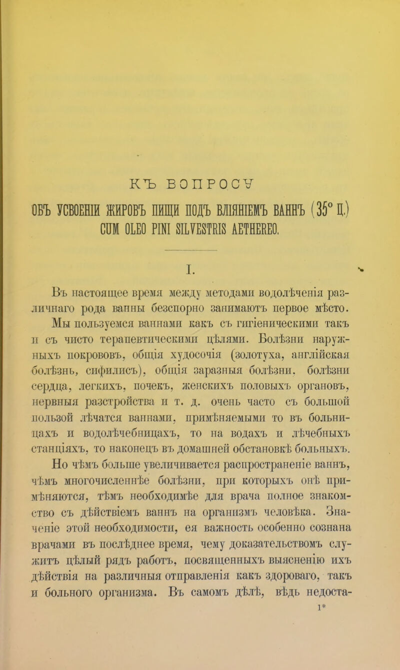 КЪ ВОПРОСѴ ОБЪ УСБОЕНІИ ЖИРОВЪ ПИЩИ ПОДЪ ВЛІЯНІЕМЪ ВАННЪ (35° Ц.) спм оьео рші шшш аетнекео. I. Въ настоящее время между методами водолѣченія раз- личнаго рода ванны безспорно занимаютъ первое мѣсто. Мы пользуемся ваннами какъ съ гигіеническими такъ и съ чисто терапевтическими цѣлями. Болѣзни наруж- ныхъ нокрововъ, общія худосочія (золотуха, англійская болѣзнь, сифилисъ), общія заразныя болѣзни. болѣзни сердца, легкихъ, почекъ, лсенскихъ половыхъ органовъ, нервныя разстройства и т. д. очень часто съ большой пользой лѣчатся ваннами, применяемыми то въ больни- цахъ и водолѣчебницахъ, то на водахъ и лѣчебныхъ станціяхъ, то наконецъ въ домашней обстановкѣ больныхъ. Но чѣмъ больше увеличивается распространеніе ваннъ, чѣмъ многочисленнѣе болѣзни, при которыхъ онѣ при- мѣняются, тѣмъ необходимѣе для врача полное знаком- ство съ дѣйствіемъ ваннъ на организмъ человѣка. Зна- чсніе этой необходимости, ея важность особенно сознана врачами въ послѣднее время, чему доказательствомъ слу- житъ цѣлый рядъ работъ, посвященныхъ выясненію ихъ дѣйствія на различныя отправленія какъ здороваго, такъ и больного организма. Въ самомъ дѣлѣ, вѣдь недоста-