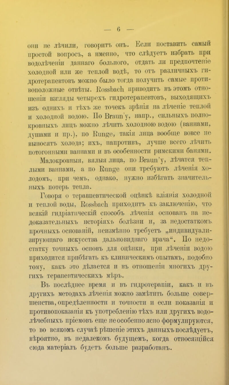 они не лѣчили, говорить онъ. Если поставить самый простой вопросъ, а именно, что слѣдуетъ избрать при водолѣченіи даннаго больного, отдать ли предпочтете колодной или же теплой водѣ, то отъ различныхъ ги- дротерапевтовъ можно было тогда получить самые проти- воположные отвѣты. КоззЪасІі приводить въ этомъ отно- шены взгляды четырехъ гидротерапевтовъ, выходящихъ изъ однихъ и тѣхъ же точекъ зрѣнія на лѣченіе теплой и холодной водою. По Вгаип'у, напр., сильныхъ полно- кровныхъ лицъ можно лѣчить холодною водою (ваннами, душами и пр.), по Кип#е, такія лица вообще вовсе не выносятъ холода; ихъ. иапротивъ, лучше всего лѣчить потогонными ваннами и въ особенности римскими банями. Малокровныя, вядыя лица, по Вгаип'у, лѣчатся теп- лыми ваннами, а по Кш&е они требуютъ лѣчѳнія хо- лодомъ. при чемъ, однако, нужно избѣгать значитель- пыхъ потерь тепла. Говоря о теравпевтической опѣнкѣ вліянія холодной и теплой воды. ВовзЬасЬ приходить къ заключеиію, что всякій гидріатпческій способъ лѣчепія основанъ на не- доказательныхъ исторіяхъ болѣзни и, за недостаткомъ прочныхъ основаній, нсизмѣнпо требуетъ „индивидуалп- зирующаго искусства далыювиднаго врача. По недо- статку точныхъ основъ для оцѣнки, при лѣченіи водою приходится прибѣгать къ клиническимъ опытамъ, подобно тому, какъ это дѣлается и въ отношеніи мпогпхъ дру- гпхъ терапевтическихъ мѣръ. Въ иослѣднео время и въ гпдротерапіи, какъ и въ другихъ методахъ лѣченія можно замѣтить больше совер- шенства, опредѣленности и точности и если показанія и противопоказанія къ употребленію тѣхъ или другихъ водо- лѣчебныхъ пріемовъ еще не особенно ясно формулируютсяг то во всякомъ случаѣ рѣшеніе этихъ данныхъпослѣдуетъ, вѣроятно, въ недалекомъ будущемъ, когда относящійся сюда матеріалъ будстъ больше разработанъ.