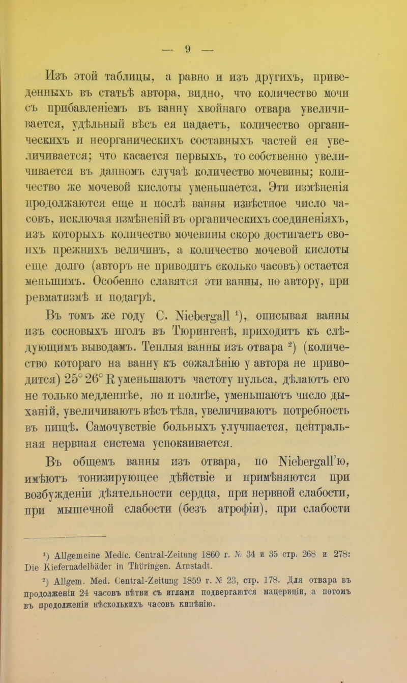 Изъ этой таблицы, а равно и изъ другихъ, приве- деннкхъ въ статьѣ автора, видно, что количество мочи съ прибавленіемъ въ ванну хвойнаго отвара увеличи- вается, удѣльный вѣсъ ея падаетъ, количество органи- ческихъ и неорганическихъ составныхъ частей ея уве- личивается; что касается первыхъ, то собственно увели- чивается въ данномъ случаѣ количество мочевины; коли- чество же мочевой кислоты уменьшается. Эти шмѣненія продолжаются еще и послѣ ванны извѣстное число ча- совъ, исключая измѣненійвъ органическихъсоединеніяхъ, изъ которыхъ количество мочевины скоро достигаетъ сво- ихъ прелшихъ величинъ, а количество мочевой кислоты еще долго (авторъ не приводить сколько часовъ) остается меньшимъ. Особенно славятся эти ванны, по автору, при ревматизмѣ и подагрѣ. Въ томъ же году С. ШеЪег§а11 *), описывая ванны изъ сосновыхъ иголъ въ Тюрипгенѣ, приходитъ къ слѣ- дующимъ выводамъ. Теплыя ванны изъ отвара 2) (количе- ство котораго на ванну къ сожалѣнію у автора не приво- дится) 25° 26° К уменыпаютъ частоту пульса, дѣлаютъ его не только медленнѣе, но и полнѣе, уменыпаютъ число ды- ханій, увеличиваютъ вѣсъ тѣла, увеличиваютъ потребность въ пищѣ. Самочувствіе больныхъ улучшается, централь- ная нервная система успокаивается. Въ общемъ ванны изъ отвара, по ШеЪег^аП'ю, имѣютъ тонизирующее дѣйствіе и примѣняются при возбужденіи дѣятельности сердца, при нервной слабости, при мышечной слабости (безъ атрофіи), при слабости 1) А11§етеіпе Мейіс. Сеіііга1-2еіШпд 1860 г. № 34 и 35 стр. 268 и 278: Біе Кіе&гпасІеІЬасІег іп Тпіігіп^еп. АгпзІасИ. 2) АІІ^еш. Мей. СепІга1-2еПипд 1859 г. N 23, стр. 178. Для отвара въ продолженіи 24 часовъ вѣтви съ иглами подвергаются мацериціи, а потомъ въ продолженіи нѣсколькихъ часовъ кипѣнію.