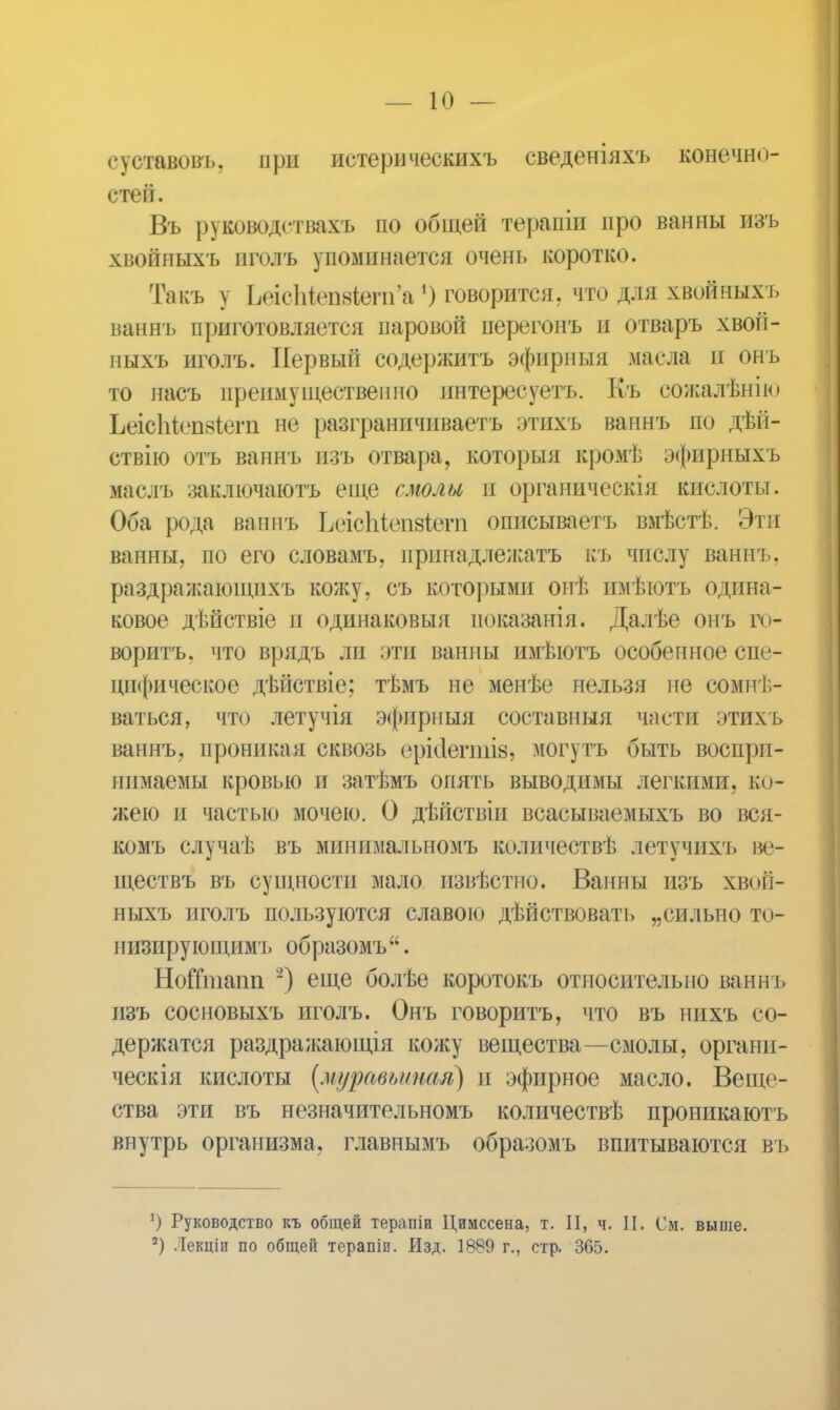 суставовъ. при истерическихъ сведеніяхъ конечно- стей. Въ руководствахъ по общей терапіи про ванны изъ хвойпыхъ пголъ упоминается очень коротко. Такъ \ ЬвгсШшЬ&т'д, ') говорится, что для хвойных г. ваннъ приготовляется паровой перегонъ п отваръ хвой- мыхъ иголъ. Первый содержитъ эфирный .масла и онъ то насъ преимущественно интересуетъ. Къ сожалѣнію ЬеісЫепзіегп не разграничиваете этихъ ваннъ по дѣіі- ствію отъ ваннъ изъ отвара, которыя кромѣ эфирныхъ маслъ заключаюсь еще смолы и органическія кислоты. Оба рода ваннъ Ьеісіііепвктп описываетъ вмѣстѣ. Эти ванны, по его словамъ, принадлежать къ числу ваннъ. раздражаіощихъ кожу, съ которыми онѣ имѣютъ одина- ковое дѣйствіе и одинаковыя показанія. Далѣе онъ го- ворить, что врядъ ли эта ванны имѣютъ особенное спе- цифическое дѣйствіе; тѣмъ не менѣе нельзя не сомнѣ- ваться, что летучія эфирныя составныя части зтихъ ваннъ, проникая сквозь срісіегпш, могутъ быть воспри- нимаемы кровью и затѣмъ опять выводимы легкими, ко- жею и частью мочею. О дѣйствіи всасываемыхъ во вся- комъ случаѣ въ минпмалыюмъ количествѣ летучихъ ве- ществъ въ сущности мало извѣстно. Ванны изъ хвоіі- ныхъ пголъ пользуются славою дѣйствовать „сильно то- 1і изиру ющимъ образомъ . НоГітнаіт 2) еще болѣе коротокъ относительно ваши, изъ сосновыхъ иголъ. Онъ говорить, что въ нихъ со- держатся раздражающія кожу вещества—смолы, органп- ческія кислоты (муравьиная) и эфирное масло. Веще- ства эти въ незначительномъ количествѣ проникаютъ внутрь организма, главнымъ образомъ впитываются въ *) Руководство къ общей терапіи Цимссена. т. II, ч. II. См. выше. 8) Лекціи по общей терапіи. Изд. 1889 г., стр. 365.