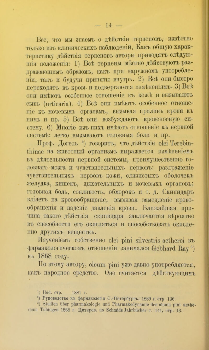 Все, что мы знаемъ о дѣйствіи терпеновъ, извѣстно только изъ кдиническихъ наблюденій. Какъ общую харак- гѳриотиву дѣйствія терпеновъ авторы приводятъ слѣдую- щія положенія: 1) Всѣ терпены мѣстно дѣйствуютъ раз- цражающимъ образомъ, какъ при наружномъ употребле- ніп. такъ и будучи приняты внутрь. 2) Всѣ они быстро переходятъ въ кровь и подвергаются измѣненіямъ. 3) Всѣ они имѣютъ особепиое отношеніе къ вожѣ и вызываютъ сыпь (игіісагіа). 4) Всѣ они имѣютъ особенное отиоше- ніе къ мочевымъ органамъ, вызывая приливъ крови къ нимъ и пр. 5) Всѣ они возбуждаютъ кровеносную си- стему. 6) Многіе изъ нихъ имѣютъ отношеніе къ нервной систенѣ: легко вызываютъ головныя боли и пр. Проф. Догель 2) говорить, что дѣйствіе оіеі ТегеЪіп- іЬіпае на животный организмъ выражается измѣненіемъ въ дѣятельности нервной системы, преимущественно го- лпвнаго • мозга и чувствительныхъ нервовъ: раздраженіе чувствительныхъ нервовъ кожи, слизистыхъ оболочекъ желудка, кишекъ, дыхателыіыхъ и мочевыхъ оргаиовъ; головная боль, сонливость, обморокь и т. д. Скипидарь г.ліяетъ на кровообращеніе, вызывая замедленіе крово- обращенія и паденіе давленія крови. Ближайшая при- чина такого дѣйствія скипидара заключается вѣроятно въ способности его окисляться п способствовать окисле- ние другихъ веществъ. Изученіемъ собственно оіеі ріпі зііѵевѣгіа аеіЪегеі въ Фармакологическомъ отношеніп занимался СгеЫіагсІ Кау3) въ 1868 году. По этому автору, оіеит ріпі уже давно употребляется, какъ народное средство. Оно считается дѣйствующимъ 1) Ш<1. стр. 1881 г. 2) Руководство къ фармакологіи С.-Петербургъ, 1889 г. стр. 136. я) 8іік1іеп ііЪег рііагтакоіоіае- иші Рііагшакосіушішіе «іез оіеит ріпі аеіііе- геиш ТиЬіп^еп 1868 г. Цитиров. по 8спті(І8 ЛаЬгЪіісЬег т. 141, стр. 16.