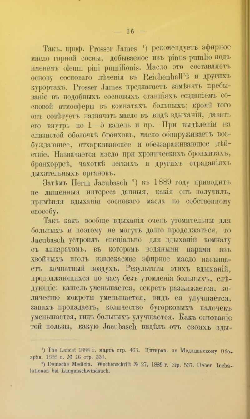 Такъ. проф. Рговѳѳг .Татез ') рекомендуетъ эфирное масло горной сосны, добываемое изъ ріппв ритііо подъ именемъ оіеит ріпі ритііівпів. Масло это составляетъ основу сосноваго лѣченія въ КеісІіепЬаІГѢ и другпхъ курортахъ. Рговзѳг .Татез предлагать замѣнять пребы- ваніе въ подобныхъ сосновыхъ станціяхъ созданіемъ со- сновой атмосферы въ комнатахъ больныхъ; кромѣ того онъ совѣтуетъ назначать масло въ видѣ вдыханій, давать его внутрь по 1—5 капель и пр. При выдѣленіи на слизистой оболочкѣ бронховъ, масло обнаруживаем воз- буждающее, отхаркивающее и обеззараживающее дѣй- ствіе. Назначается масло при хроническихъ бронхитахъ. бронхорреѣ, чахоткѣ легкихъ и другихъ страданіяхъ дыхательныхъ органовъ. Затѣмъ Негт -ТасііЬазсІі 2) въ 1889 году приводить не лишенный интереса данныя, какія онъ получилъ, примѣняя вдыханія сосноваго масла по собственному способу. Такъ какъ вообще вдыхапія очень утомительны дли больныхъ и поэтому не могутъ долго продолжаться, то .ТасиЪазсЬ устроилъ спеціально для вдыханій комнату съ аппаратомъ, въ которомъ водяными парами изъ хвойныхъ иголъ извлекаемое эфирное масло насыща- етъ комнатный воздухъ. Результаты этихъ вдыханій, продолжающихся по часу безъ утомленія больныхъ, слѣ- дуюпце: кашель уменьшается, секретъ разжижается, ко- личество мокроты уменьшается, видъ ея улучшается, запахъ пропадаетъ, количество буторковыхъ палочекъ уменьшается, видъ больныхъ улучшается. Какъ основаніе той пользы, какую .ТасиЬазсЬ видѣлъ отъ своихъ вды- *) ТЬе Ьапсеі 1888 г. мартъ стр. 463. Цитиров. по Медицинскому Обо- зрѣн. 1888 г. № 1С стр. 338. *) Иеиізспе Месіісіп. ЛѴосЬепзсЬгіГІ № 27, 1889 г. стр. 537. ІІеЬег ІпсЬа- Іаііопеп Ьеі Ьип^епзсЬѵпікІзіісп.