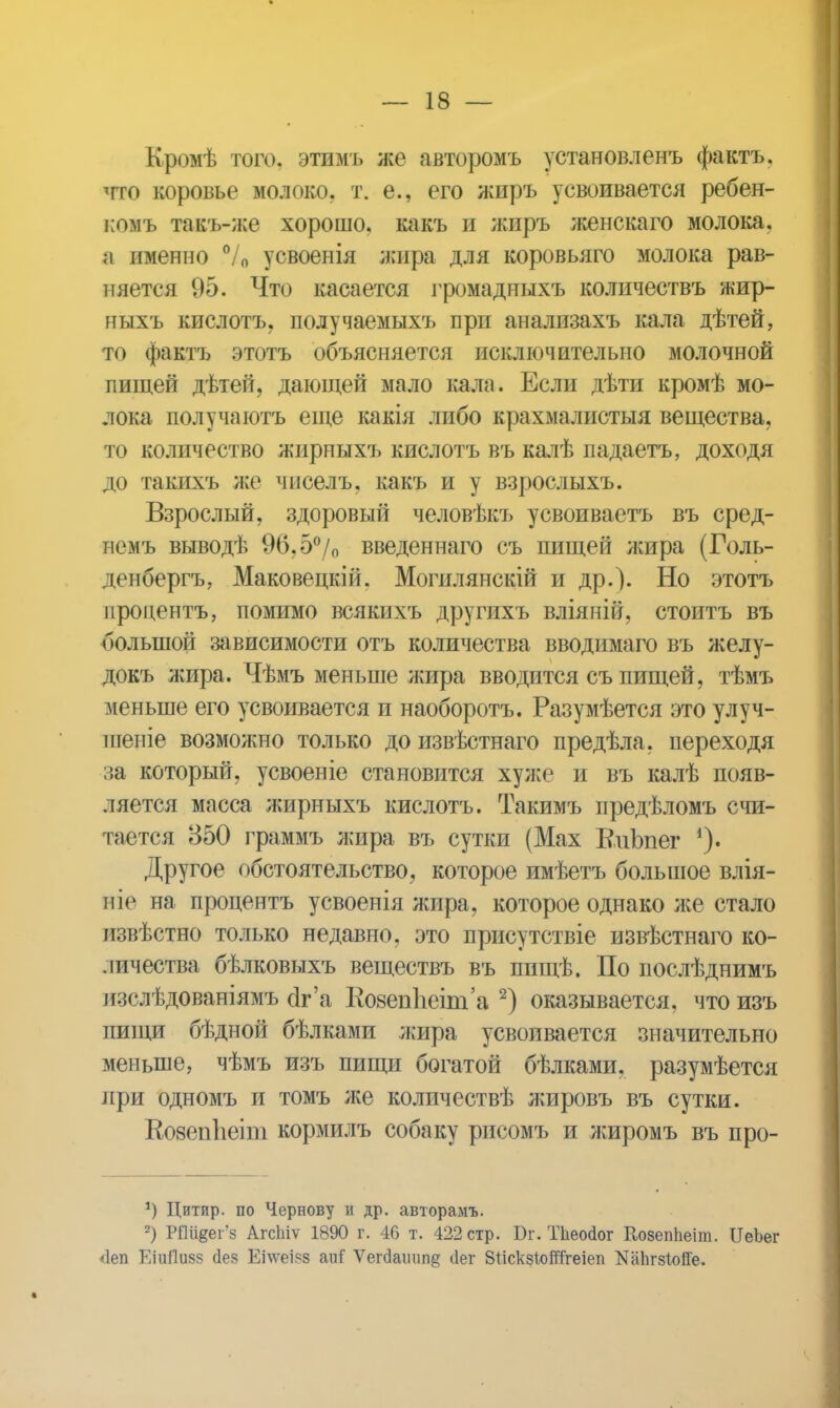 Кромѣ того, этимъ же авторомъ установленъ фактъ. тго коровье молоко, т. е., его жиръ усвоивается ребен- комъ такъ-же хорошо, какъ и жиръ женскаго молока, а именно 7 о усвоенія жира для коровьяго молока рав- няется 95. Что касается громадныхъ количествъ жир- ныхъ кислотъ, получаемыхъ при анализахъ кала дѣтей, то фактъ этотъ объясняется исключительно молочной пищей дѣтей, дающей мало кала. Если дѣти кромѣ мо- лока получаютъ еще какія либо крахмалистыя вещества, то количество жирныхъ кислотъ въ калѣ падаетъ, доходя до такихъ же чпселъ, какъ и у взрослыхъ. Взрослый, здоровый человѣкъ усвоиваетъ въ сред- пемъ выводѣ 96,5°/о введеннаго съ пищей жира (Голь- денбергъ, Маковецкій. Могилянскій и др.). Но этотъ процентъ, помимо всякнхъ другихъ вліяній, стоитъ въ большой зависимости отъ количества вводимаго въ желу- докъ жира. Чѣмъ меньше жира вводится съ пищей, тѣмъ меньше его усвоивается и наоборотъ. Разумѣется это улуч- піеніе возможно только до извѣстнаго предѣла, переходя за который, усвоеніе становится хулсе и въ калѣ появ- ляется масса жирныхъ кислотъ. Такимъ предѣломъ счи- тается 350 граммъ жира въ сутки (Мах В.иЬпег Другое обстоятельство, которое имѣетъ большое влія- иіе на процентъ усвоенія жира, которое однако же стало извѣстно только недавно, это присутствіе извѣстнаго ко- личества бѣлковыхъ веществъ въ пищѣ. По іюслѣднимъ изслѣдованіямъ оѴа 1І08еп1іеіт'а 2) оказывается, что изъ пищи бѣдной бѣлками жира усвоивается значительно меньше, чѣмъ изъ пищи богатой бѣлками, разумѣется при одномъ и томъ же количествѣ лшровъ въ сутки. КозепЬеіиі кормилъ собаку рисомъ и лшромъ въ про- *) Цитпр. по Чернову и др. авторамъ. 2) РПивег'з АгсЬіѵ 1890 г. 46 т. 422 стр. Вг. ТЬеойог Козеппеіт. ГіеЬег <1еп ЕіиЙШв сіез Еілѵеі?з аііГ Ѵегс1атіп§ ііег ЗІіскзІойТгеіеп ШЬгзІойе.