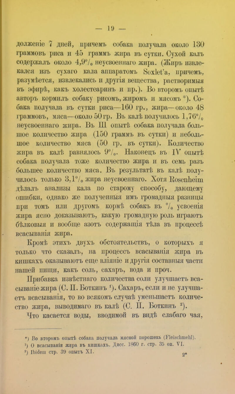долженіе 7 дней, причемъ собака получала около 130 граммовъ риса и 45 граммъ жира въ сутки. Сухой калъ содержалъ около 4,9°/0 неусвоеннаго жира. (Жиръ извле- кался изъ сухаго кала аппаратомъ 8ох1еі'а, причемъ, разумѣется, извлекались и другія вещества, растворимыя въ эфирѣ, какъ холестеаринъ и пр.). Во второмъ опытѣ авторъ кормилъ собаку рисомъ, лшромъ и мясомъ *). Со- бака получала въ сутки риса—160 гр., лшра— около 48 граммовъ, мяса—около 50 гр. Въ калѣ получилось 1,76°/0 неусвоеннаго жира. Въ Ш опытѣ собака получала боль- шое количество жира (150 граммъ въ сутки) и неболь- шое количество мяса (50 гр. въ сутки). Количество лшра въ калѣ равнялось 9°/0. Наконецъ въ IV опытѣ собака получала тоже количество жира и въ семь разъ большее количество мяса. Въ результатѣ въ калѣ полу- чилось только ЗД7о лшра неусвоеннаго. Хотя КозепЪеіш дѣлалъ анализы кала по старому способу, дающему ошибки, однако же полученный имъ громадный разницы при томъ или другомъ кормѣ собакъ въ 70 усвоенія жира ясно доказываютъ, какую громадную роль играютъ бѣлковыя и вообще азотъ содержащія тѣла въ процессѣ всаеыванія лшра. Кромѣ этихъ двухъ обстоятельствъ, о которыхъ я только что сказалъ, на процессъ всасыванія лшра въ кишкахъ оказываютъ еще вліяніе идругія составныя части нашей пищи, какъ соль, сахаръ, вода и проч. Прибавка извѣстнаго количества соли улучшаетъ вса- сываніежира (С. П. Воткинъ *). Сахаръ, если и не улучша- етъ всасыванія, то во всякомъ случаѣ уменыпаетъ количе- ство лшра, выводимаго въ калѣ (С. П. Боткинъ 2). Что касается воды, вводимой въ видѣ слабаго чая, *) Во второмъ опытѣ собака получала мясной порошекъ (БЧѳІзсЬтеЫ). *) 0 всасываніи жира въ кишкахъ. Дисс. 1860 г. стр. 35 оп. VI. 2) іЬісІеш стр. 39 опытъ XI. 2*