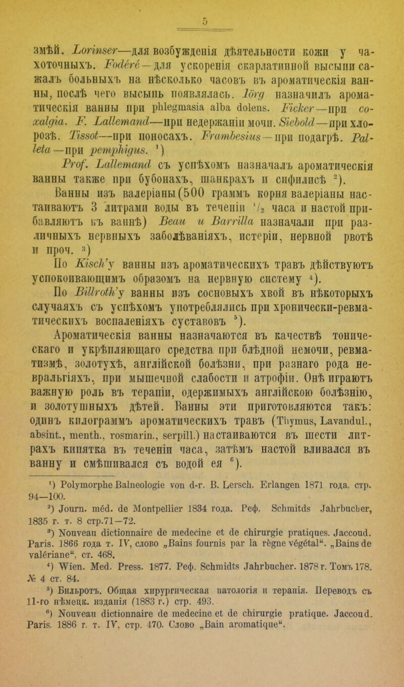 змѣй. Ьогітег—для возбужденія дѣятельности кожи у ча- хоточныхъ. -РШге—для ускоренія скарлатинной высыпи са- жалъ больныхъ на нѣсколько часовъ въ ароматическія ван- ны, послѣ чего высыпь появлялась. Іогд назначилъ арома- тическія ванны при рЫедшадіа аІЪа сіоіепз. Ічскег — при со- хаідга. К Ьаііетапсі—при недержаніи мочи. 8іеЪокІ—лрихло- розѣ. ТІ880І—при поносахъ. РгатЪезіиз - при подагрѣ. Раі- Іеіа—щж ретріігдиз. ') Рго/'. Ьаііешапсі съ успѣхомъ назначалъ ароматическія ванны также при бубонахъ, шанкрахъ и сифилисѣ -). Ванны изъ валеріаны(500 граммъ корня валеріаны нас- таиваютъ 3 литрами воды въ теченіи 72 часа и настой при- бавляютъ ьъ ваннѣ) Веаи и ВаггШа назначали при раз- личныхъ нервныхъ заболѣваніяхъ, истеріи, нервной рвотѣ и проч. ») По КшЪ'у ванны изъ ароматическихъ травъ дѣйствуютъ успокоивающимъ образомъ на нервную систему 4). По ВШгоЮь'у ванны изъ сосновыхъ хвой въ нѣкоторыхъ случаяхъ съ успѣхомъ употреблялись при хронически-ревма- тическихъ воспаленіяхъ суставовъ 5). Ароматическія ванны назначаются въ качествѣ тониче- скаго и укрѣпляющаго средства при блѣдной немочи, ревма- тизм^, золотухѣ, англійской болѣзни, при разнаго рода не- вральгіяхъ, при мышечной слабости и атрофіи. Онѣ играютъ важную роль въ терапіи, одержимыхъ англійскою болѣзнію, и золотушныхъ дѣтей. Ванны эти приготовляются такъ: одинъ килограммъ ароматическихъ травъ (ТЬупшв, Ьаѵаікіиі., аЪніп!:., шепіЬ., гозтагіп., вегрШ.) настаиваются въ шести лит- рахъ кипятка въ теченіи часа, затѣмъ настой вливался въ ванну и смѣшивался съ водой ея 6). ') РоІутогрЬе Ваіпеоіо^іе ѵоп (і-г. В. Ьегзсіі. Егіапдеп 1871 года, стр. 94-100. 2) «Іоигп. тёД. (1е МопіреПіег 1834 года. Реф. йсптіМз ^ЪгЪисЬег, 1835 г. т. 8 стр.71-72. 3) ЭДоиуеаи Дісѣіоппаіге сіе тесіесіпе еі сіе спігиг^іе ргаі^иез. ^ссоисі. Рагіз. 1866 года т. IV, слово „Ваіпз іоигпіз раг 1а гё^пе ѵе^ёЧаІ. „Ваіпзсіе ѵаіёгіапе, ст. 468. 4) ЛѴіеп. Мед. Ргезз. 1877. Реф. ВсЪткКя ^ЬгЪисЬег. 1878 г. Томъ 178. № 4 ст. 84. 5) Бильротъ. Общая хирургическая патодогія и терапія. Береводъ съ П-го нѣмецк. изданія (1883 г.) стр. 493. ) Коиѵеаіі дісііоппаіге сіе тесіесіпе еі сіе спігиг§іе рга(^ие. Іассоисі. Рагіз. 1886 г. т. IV. стр. 470. Слово ,,Ваіп аготаі^ие.