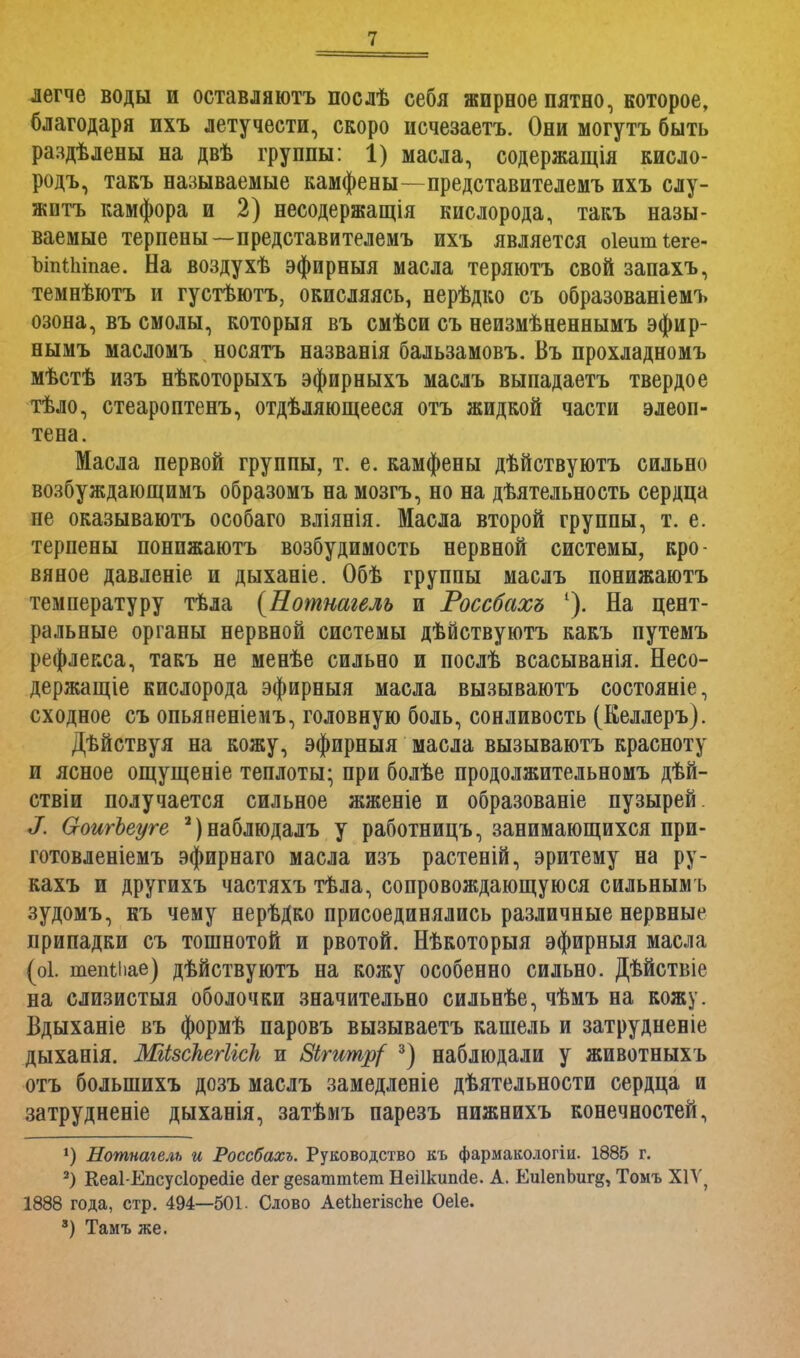 легче воды и оставляюсь послѣ себя жирное пятно, которое, благодаря ихъ летучести, скоро исчезаетъ. Они могутъ быть раздѣлены на двѣ группы: 1) масла, содержатся кисло- родъ, такъ называемые камфены—представителемъ ихъ слу- жить камфора и 2) несодержащія кислорода, такъ назы- ваемые терпены—представителемъ ихъ является оіешпіеге- ЪіпШпае. На воздухѣ эфирныя масла теряютъ свой запахъ, темнѣютъ и густѣютъ, окисляясь, нерѣдко съ образованіемъ озона, въ смолы, которыя въ смѣси съ неизмѣненнымъ эфир- нымъ масломъ носятъ названія бальзамовъ. Въ прохладномъ мѣстѣ изъ нѣкоторыхъ эфирныхъ маслъ выпадаетъ твердое тѣло, стеароптенъ, отдѣляющееся отъ жидкой части элеоп- тена. Масла первой группы, т. е. камфены дѣйствуютъ сильно возбуждающимъ образомъ на мозгъ, но на дѣятельность сердца не оказываютъ особаго вліянія. Масла второй группы, т. е. терпены понпжаютъ возбудимость нервной системы, кро- вяное давленіе и дыханіе. Обѣ группы маслъ понижаютъ температуру тѣла {Нотнагель и Россбахъ 1). На цент- ральные органы нервной системы дѣйствуютъ какъ путемъ рефлекса, такъ не менѣе сильно и послѣ всасыванія. Несо- держащіе кислорода эфирныя масла вызываютъ состояніе, сходное съ опьяненіемъ, головную боль, сонливость (Келлеръ). Дѣйствуя на кожу, эфирныя масла вызываютъ красноту и ясное ощущеніе теплоты; при болѣе продолжительномъ дѣй- ствіи получается сильное жженіе и образованіе пузырей. X (хоигЪеуге а)наблюдалъ у работницъ, занимающихся при- готовленіемъ эфирнаго масла изъ растеній, эритему на ру- кахъ и другихъ частяхъ тѣла, сопровождающуюся сильнымъ зудомъ, къ чему нерѣДко присоединялись различные нервные припадки съ тошнотой и рвотой. Нѣкоторыя эфирныя масла (оі. тепіііае) дѣйствуютъ на кожу особенно сильно. Дѣйствіе на слизистыя оболочки значительно сильнѣе, чѣмъ на кожу. Вдыханіе въ формѣ паровъ вызываетъ кашель и затрудненіе дыханія. МіЬзскегІісЬ, и 8ігитр{ 3) наблюдали у животныхъ отъ болыпихъ дозъ маслъ замедленіе дѣятельности сердца и затрудненіе дыханія, затѣмъ парезъ нижнихъ конечностей, *) Нотнагель и Россбахъ. Руководство къ фармакологіи. 1885 г. 2) Кеаі-Епсусіоресііе сіег дезаттіет Неіікипсіе. А. Еи1епЬиг§, Томъ XIV, 1888 года, стр. 494—501. Слово АеШегізсЬе Оеіе. 3) Тамъ же.
