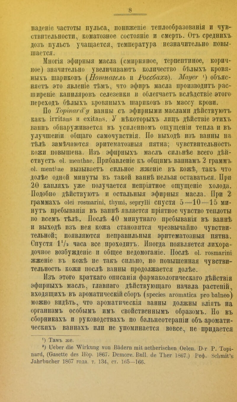 паденіе частоты пульса, ионпженіе теплообразованія и чув- ствительности, коматозное состояніе п смерть. Отъ среднихъ дозъ пульсъ учащается, температура незначительно повы- шается. Многія эфнрныя масла (смирняное, терпептиное, корич- ное) значительно увеличиваютъ количество бѣлыхъ кровя- ныхъ шариковъ (Ношнагеяь и Россбахъ). Мауег 1) объяс- няетъ это явленіе тъмъ, что эфиръ масла производить рас- ширеніе капиляровъ селезевки и оолегчаетъ вслѣдствіе этого переходъ бѣлыхъ кровяныхъ иіариковъ въ массу крови. По Тортагй'у ванны съ эфирными маслами дѣйствуютъ какъ іггіѣаш; и ехііапк. У нѣкоторыхъ лицъ дѣйствіе этихъ ваннъ обнаруживается въ усиленномъ ощущеніи тепла и въ улучшеніи общаго самочувствія. По выходѣ изъ ванны на тѣлѣ замѣчаются эритематозныя пятна; чувствительность кожи повышена. Изъ эфирныхъ маслъ спльнѣе всего дѣіі- ствуетъ оі. шепіЬае. Прибавленіе къ общимъ ваннамъ 2 граммъ оі. тепіііае вызываетъ сильное жженіе въ кожѣ, такъ что долѣе одной минуты въ такой ваннѣ нельзя оставаться. При 20 капляхъ уже получается непріятное ощущеніе холода. Подобно дѣйствуютъ и остальныя эфирныя масла. При 2 граммахъ оіеі гозтагіпі, ѣііуші, вергуШ спустя 5—10 —15 МИ- нутъ пребыванія въ ваннѣ является пріятное чувство теплоты во всемъ тѣлѣ. Послѣ 40 минутнаго пребыванія въ ваннѣ и выходѣ изъ нея кожа становится чрезвычайно чувстви- тельной; появляются неправильныя эритематозныя пятна. Спустя Г Л часа все проходитъ. Иногда появляется лихора- дочное возбужденіе и общее недомоганіе. Послѣ оі. гозшагіпі жженіе въ кожѣ не такъ сильно, но повышенная чувстви- тельность кожи послѣ ванны продолжается долѣе. Изъ этого краткаго описанія фармакологическаго дѣйствія эфирныхъ маслъ, главнаго дѣйствующаго начала растеній, входящихъ въ ароматическій сборъ (вресіев аготатіеа рго Ъаіпео) можно видѣть, что ароматическія ванны должны вліять на организмъ особымъ имъ свойственнымъ образомъ. Но въ сборникахъ и руководствахъ по бальнеотерапіи объ аромати- ческпхъ ваннахъ или не упоминается вовсе, не придается ') Тамъ л;е. 2) ІІеЬег сііе ЛѴігкші§ ѵоп Вагіепі тіі аеіЬегійсЬеп Оеіеп. Б-г Р. Торі- папі, (С-азеКе сіез Бор. 1&67. Бстоге. Биіі. (1е Тііег 1807.) Реф. ЗоІііпйГа ЛаЬгЬисгіег 1867 года. т. 134, ст. 105—166.