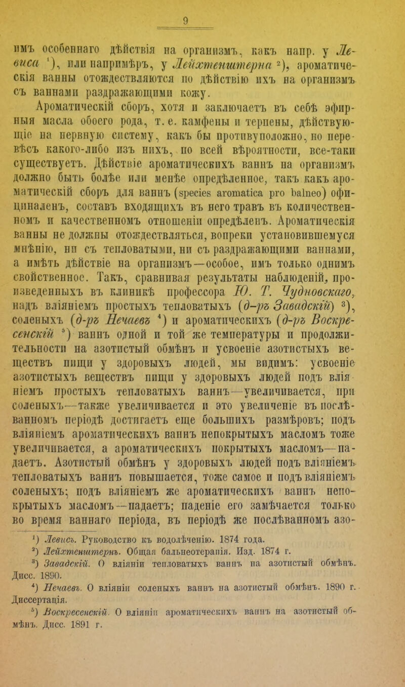 имъ особепнаго дѣйствія на организмъ, какъ напр. у Ле- йаса 1), пли напримѣръ, у Лейхтенштерна 2), ароматиче- скія ванны отождествляются по дѣйствію ихъ на организмъ съ ваннами раздражающими кожу. Ароматическій сборъ, хотя и заключаетъ въ себѣ эфир- ный масла, обоего рода, т. е. камфены и терпены, дѣйствую- щіе на нервную систему, какъ бы противуположно, но пере- вѣсъ какого-либо изъ нихъ, по всей вѣроятности, все-таки существуетъ. Дѣйствіе ароматическихъ ваннъ на организмъ должно быть болѣе или менѣе опредѣленное, такъ какъ аро- матически! сборъ для ваннъ (зресіев агошаііса рго Ъаіпео) офи- цпналенъ, соетавъ входящихъ въ него травъ въ количествен- номъ и качественномъ отношеніи опредѣленъ. Ароматическія ванны не должпы отождествляться, вопреки установившемуся мнѣнію, ни съ тепловатыми, ни съ раздражающими ваннами, а имѣть дѣйствіе на организмъ—особое, имъ только однимъ свойственное. Такъ, сравнивая результаты наблюденій, про- изведенныхъ въ клиникѣ профессора Ю. Т. Чудновскаго, надъ вліяніемъ простыхъ тепловатыхъ (д-ръ Завадскій) 3), соленыхъ (д-ръ Нечаевъ 4) и ароматическихъ (д-ръ Воскре- сенскгй 6) ваннъ одной и той же температуры и продолжи- тельности на азотистый обмѣнъ и усвоеніе азотистыхъ ве- ществъ пищи у здоровыхъ людей, мы видимъ: усвоеніе азотистыхъ веществъ пищи у здоровыхъ людей подъ влія ніемъ простыхъ тепловатыхъ ваннъ—увеличивается, при соленыхъ—также увеличивается и это увеличеніе въ послѣ- ванномъ періодѣ достигаетъ еще большихъ размѣровъ; подъ вліяніемъ ароматическихъ ваннъ непокрытыхъ масломъ тоже увеличивается, а ароматическихъ нокрытыхъ масломъ—па - даетъ. Азотистый обмѣнъ у здоровыхъ людей подъ вліяніемъ тепловатыхъ ваннъ повышается, тоже самое и подъ вліяніемъ соленыхъ- подъ вліяніемъ же ароматическихъ ваннъ непо- крытыхъ масломъ— падаетъ; паденіе его замѣчается только во время ваннаго періода, въ періодѣ же послѣванномъ азо- 1) Левисъ. Руководство къ водолѣчепію. 1874 года. 3) Лейхтенштернъ. Общая бальнеотераиія. Изд. 1874 г. 3) Завадскій. О влілніи тепловатыхъ ваннъ па азотистым обмѣнъ. Дисс. 1890. *) Нечаевъ. О вліянін соленыхъ ваииъ на азотистый обмѣнъ. 1890 г. Диссертація. ь) Воскресенстй. О вліяніи ароматическихъ ваннъ на азотистый об- мѣнъ. Дисс. 1891 г.