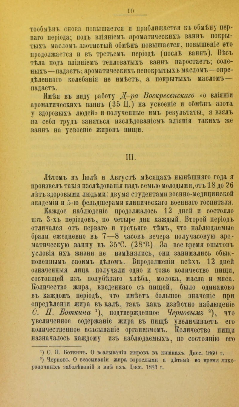 тообмѣнъ снопа повышается и приближается къ обмѣну пер- ваго періода; подъ вліяніемъ ароматическихъ ваннъ покры- тыхъ масломъ азотистый обмѣнъ повышается, повышеніе это продолжается и въ третьемъ періодѣ (послѣ ваннъ). Вѣсъ тѣла подъ вліяніемъ тепловатыхъ ваннъ наростаетъ; соле- ныхъ—падаетъ; ароматическихъ непокрытыхъ масломъ—опре- дѣленнаго колебанія не пмѣетъ, а покрытыхъ масломъ— падаетъ. Имѣя въ виду работу Д-ра Воскресенскаго «о вліяніи ароматическихъ ваннъ (35 Ц.) на усвоеніе и обмѣнъ азота у здоровыхъ людей» и полученные имъ результаты, я взялъ на себя трудъ заняться изслѣдованіемъ вліянія такихъ же ваннъ на усвоеніе жировъ пищи. III. Лѣтомъ въ Іюлѣ и Августѣ мѣсяцахъ нынѣшняго года я ироизвелъ такія изслѣдованія надъ семью молодыми, отъ 18 до 26 лѣтъ здоровыми людьми: двумя студентами военно-медицинской академіи и 5-ю фельдшерами клиническаго военнаго госпиталя. Каждое наблюденіе продолжалось 12 дней и состояло изъ 3-хъ періодовъ, по четыре дня каждый. Второй періодъ отличался отъ перваго и третьяго тѣмъ, что наблюдаемые брали ежедневно въ 7—8 часовъ вечера получасовую аро- матическую ванну въ 35°С. (28°К) За все время опытовъ условія ихъ жизни не измѣнялись, они занимались обык- новеннымъ своимъ дѣломъ. Впродолженіи всѣхъ 12 дней означенныя лица получали одно и тоже количество пищи, состоящей изъ полубѣлаго хлѣба, молока, масла и мяса. Количество жира, введеннаго съ пищей, было одинаково въ каждомъ періодѣ, что имѣетъ большое значеніе при опредѣленіи жира въ калѣ, такъ какъ извѣстно наблюденіе С. П. Боткина подтвержденное Черновымъ 2), что увеличенное содержаніе жира въ пищѣ увеличиваетъ его количественное всасываніе организмомъ. Количество пищи назначалось каждому изъ наблюдаемыхъ, по состоянію его ') С. П. Боткинъ. О всасывавіи жировъ въ кишкахъ. Дисс. 1860 г. а) Черновъ. О всасывааіи жира взрослыми и дѣтьмй во время лихо- радочныхъ заболѣваній и внѣ ихъ. Дисс. 1883 г.