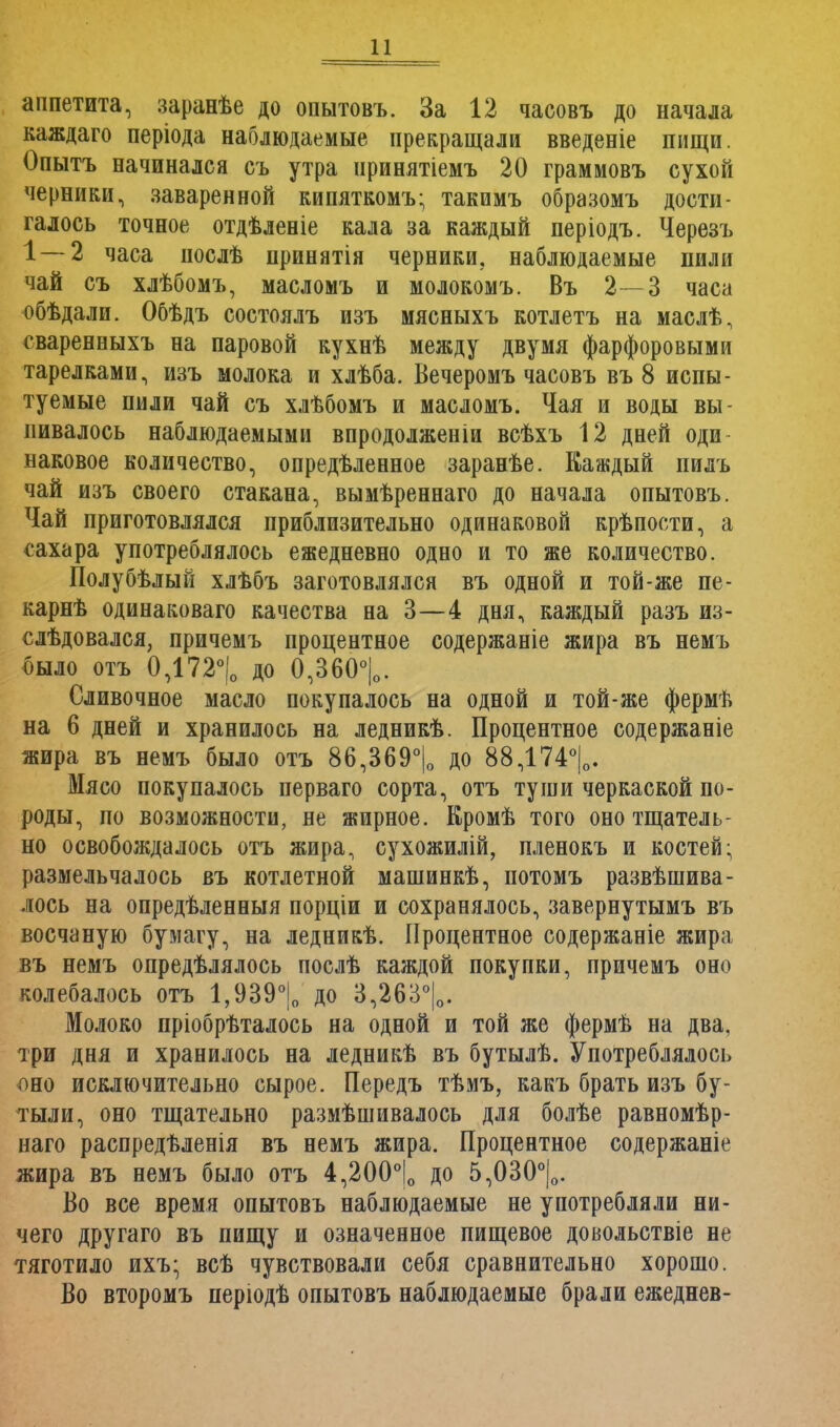 аппетита, заранѣе до опытовъ. За 12 часовъ до начала каждаго періода наблюдаемые прекращали введеніе пищи. Опытъ начинался съ утра нринятіемъ 20 граммовъ сухой черники, заваренной кипяткомъ; такимъ образомъ дости- галось точное отдѣленіе кала за каждый періодъ. Черезъ 1 — 2 часа послѣ принятія черники, наблюдаемые пили чай съ хлѣбомъ, масломъ и молокомъ. Въ 2—3 часа обѣдали. Обѣдъ состоялъ изъ мясныхъ котлетъ на маслѣ, сваренныхъ на паровой кухнѣ между двумя фарфоровыми тарелками, изъ молока и хлѣба. Вечеромъ часовъ въ 8 испы- туемые пили чай съ хлѣбомъ и масломъ. Чая и воды вы- пивалось наблюдаемыми впродолженіи всѣхъ 12 дней оди наковое количество, опредѣленное заранѣе. Каждый пилъ чай изъ своего стакана, вымѣреннаго до начала опытовъ. Чай приготовлялся приблизительно одинаковой крѣпости, а сахара употреблялось ежедневно одно и то же количество. Полубѣлый хлѣбъ заготовлялся въ одной и той-же пе- карнѣ одинаковаго качества на 3—4 дня, каждый разъ из- слѣдовался, причемъ процентное содержаніе жира въ немъ шло отъ 0,172°|о до 0,360°|о. Сливочное масло покупалось на одной и той-же фермѣ на 6 дней и хранилось на ледникѣ. Процентное содержаніе жира въ немъ было отъ 86,369°|0 до 88,174°|0. Мясо покупалось перваго сорта, отъ туши черкаской по- роды, по возможности, не жирное. Кромѣ того оно тщатель- но освобождалось отъ жира, сухожилій, пленокъ и костей; размельчалось въ котлетной машинкѣ, иотомъ развѣшива- лось на опредѣленныя порціи и сохранялось, завернутымъ въ восчаную бумагу, на ледникѣ. Процентное содержаеіе жира въ немъ опредѣлялось послѣ каждой покупки, причемъ оно колебалось отъ 1,939°|0 до 3,263°|0. Молоко пріобрѣталось на одной и той же фермѣ на два, три дня и хранилось на ледникѣ въ бутылѣ. Употреблялось оно исключительно сырое. Передъ тѣмъ, какъ брать изъ бу- тыли, оно тщательно размѣшивалось для болѣе равномѣр- иаго распредѣленія въ немъ жира. Процентное содержаніе жира въ немъ было отъ 4,200°|о до 5,030°|о. Во все время опытовъ наблюдаемые не употребляли ни- чего другаго въ пищу и означенное пищевое довольствіе не тяготило ихъ; всѣ чувствовали себя сравнительно хорошо. Во второмъ періодѣ опытовъ наблюдаемые брали ежеднев-