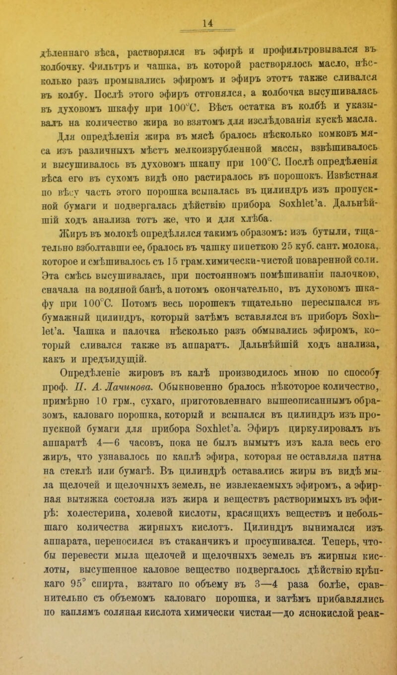 дѣленнаго вѣса, растворялся въ эфирѣ и профильтровывался въ колбочку. Фильтръ и чашка, въ которой растворялось масло, нес- колько разъ промывались эфиромъ и эфиръ этотъ также сливался въ колбу. Послѣ этого эфиръ отгонялся, а колбочка высушивалась въ духовомъ шкафу при 1О0ГС. Вѣсъ остатка въ колбѣ и указы- валъ на количество жира во взятомъ для изелѣдованія кускѣ масла. Для опредѣленія жира въ мясѣ бралось нѣсколько комковъ мя- са изъ различныхъ мѣстъ мелкоизрубленной массы, взвѣшивалось и высушивалось въ духовомъ шкапу при 100СС. Послѣ опредѣленія вѣса его въ сухомъ видѣ оно растиралось въ порошокъ. Извѣстная по вѣсу часть этого порошка всыпалась въ цилиндръ изъ пропуск- ной бумаги и подвергалась дѣйствію прибора 8охЫеі'а. Дальнѣй- шій ходъ анализа тотъ же, что и для хлѣба. Жиръ въ молокѣ опредѣлялся такимъ образомъ: изъ бутыли, тща- тельно взболтавши ее, бралось въ чашку пипеткою 25 куб. сант. молока, которое и смѣшивалось съ 15 грам.химически-чистой поваренной соли. Эта смѣсь высушивалась, при постоянномъ помѣшиваніи палочкою, сначала на водяной банѣ, а потомъ окончательно, въ духовомъ шка- фу при 100°С. Потомъ весь порошекъ тщательно пересыпался въ бумажный цилиндръ, который затѣмъ вставлялся въ приборъ Зохіі- 1еІ'а. Чашка и палочка нѣсколько разъ обмывались эфиромъ, ко- торый сливался также въ аппаратъ. Дальнѣйшій ходъ анализа, какъ и предъидущій. Опредѣленіе жировъ въ калѣ производилось мною по способу проф. II. А. Лачинова. Обыкновенно бралось нѣкоторое количество, примѣрно 10 грм., сухаго, приготовленнаго вышеописаннымъ обра- зомъ, каловаго порошка, который и всыпался въ цилиндръ изъ про- пускной бумаги для прибора 8охп1еі'а. Эфиръ циркулировалъ въ аппаратѣ 4—6 часовъ, пока не былъ вымытъ изъ кала весь его жиръ, что узнавалось по каплѣ эфира, которая не оставляла пятна на стеклѣ или бумагѣ. Въ цилиндрѣ оставались жиры въ видѣ мы- ла щелочей и щелочныхъ земель, не извлекаемыхъ эфиромъ, а эфир- ная вытяжка состояла изъ жира и веществъ растворимыхъ въ эфи- рѣ: холестерина, холевой кислоты, красящихъ веществъ и неболь- шого количества жирныхъ кислотъ. Цилиндръ вынимался изъ аппарата, переносился въ стаканчикъ и просушивался. Теперь, что- бы перевести мыла щелочей и щелочныхъ земель въ жирныя кис- лоты, высушенное каловое вещество подвергалось дѣйствію крѣп- каго 95° спирта, взятаго по объему въ 3—4 раза болѣе, срав- нительно съ объемомъ каловаго порошка, и затѣмъ прибавлялись по каплямъ соляная кислота химически чистая—до яснокислой реак-