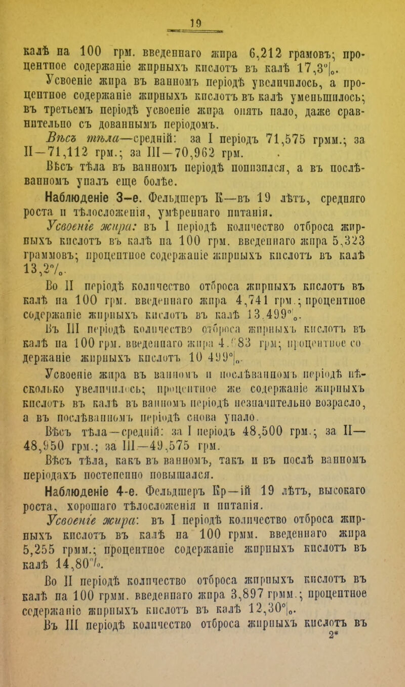 М II калѣ па 100 грм. введеннаго жпра 6,212 грамовъ; про- центпое содержаніе жпрныхъ кпслотъ въ калѣ 17,3°|0. Усвоеніе жпра въ вавномъ періодѣ увеличилось, а про- центное содержапіе жпрпыхъ кпслотъ въ калѣ уменьшилось; въ третьемъ періодѣ усвоепіе жпра опять пало, даже срав- нительно съ дованнымъ періодомъ. Вѣсъ тѣла—средній: за 1 періодъ 71,575 грмм.; за И —71,112 грм.; за Ш-70,962 грм. Ввсъ тѣла въ ваппомъ періодѣ понизился, а въ послѣ- ваппомъ упалъ еще болѣе. Наблюденіе 3-е. Фельдшеръ Е—въ 19 лѣтъ, средпяго роста и тѣлосложенія, умѣреинаго пптанін. Усвоенге жира: въ 1 иеріодѣ количество отброса жпр- пыхъ кпслотъ въ калѣ на 100 грм. введеннаго жпра 5,323 граммовъ; ироцептиос содержаиіе жпрныхъ кпслотъ въ калѣ 13,270. Во II пгріодѣ количество отброса жпрпыхъ кпслотъ въ калѣ на 100 грм. введенного жпра 4,741 грм ; процентное содержапіе жпрныхъ кпслотъ въ калѣ 1 3.499°0. Ііъ III періодѣ количество отброса жпрныхъ кпслотъ въ калѣ на 100 грм. введенного жира 4.(83 грм; процентное со держаніе жпрныхъ кпслотъ 10 4УУ°|„. Усвоеніе жира въ ваиноѵіъ и иослѣванномъ періодѣ не- сколько увеличилось; процентное же содержаніе жпрныхъ кпслотъ въ калѣ въ ваппомъ неріодѣ незначительно возросло, а въ Послѣвапиомъ иерЬдѣ снова упало. Вѣсъ тѣла—средній: за I періодъ 48.500 грм.; за II— 48,950 грм.; за Ш-49,575 грм. Вѣсъ тѣла, какъ въ ваппомъ, такъ н въ послѣ ваппомъ періодахъ постепенно повышался. Наблюденіе 4-е. Фельдшеръ Кр—ій 19 лѣтъ, высокаго роста, хорошаго тѣлосложенія и пптанія. Усвоенге жира: въ I періодѣ количество отброса жпр- ныхъ кпслотъ въ калѣ па 100 грмм. введеннаго жпра 5,255 грмм.; процентное содержапіе жпрныхъ кпслотъ въ калѣ 14,80'7о. Во II періодѣ количество отброса жпрпыхъ кпслотъ въ калѣ па 100 грмм. введеннаго жпра 3,897 грмм.; процентное ссдержаніс жпрпыхъ кпслотъ въ калѣ 12,30°|о. Въ Ш періодѣ количество отброса жпрпыхъ кислотъ въ