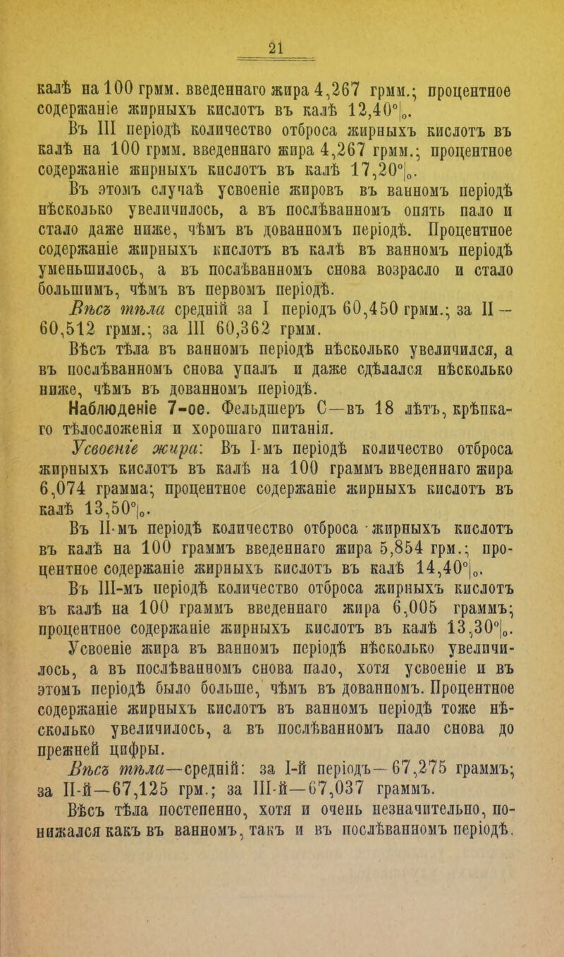 калѣ на 100 грмм. введеннаго жира 4,267 грмм.; процентное содержание жирныхъ кислотъ въ калѣ 12,40°|о. Въ III періодѣ количество отброса жирныхъ кислотъ въ калѣ на 100 грмм. введеннаго жира 4,267 грмм.; процентное содержаніе жирныхъ кислотъ въ калѣ 17,20°|о. Въ этомъ случаѣ усвоеніе жировъ въ ванномъ періодѣ нѣсколько увеличилось, а въ послѣванномъ опять пало и стало даже ншке, чѣмъ въ дованномъ періодѣ. Процентное содержаніе жирныхъ кислотъ въ калѣ въ ванномъ періодѣ уменьшилось, а въ послѣванномъ снова возрасло и стало болыпимъ, чѣмъ въ первомъ періодѣ. Вѣсъ тѣла средній за I періодъ 60,450 грмм.; за II — 60,512 грмм.; за 111 60,362 грмм. Вѣсъ тѣла въ ванномъ періодѣ нѣсколько увеличился, а въ послѣванномъ снова упалъ и даже сдѣлался нѣсколько ниже, чѣмъ въ дованномъ періодѣ. Наблюденіе 7-ое. Фельдшеръ С—въ 18 лбтъ, крѣпка- го тѣлосложенія и хорошаго питанія. Усвоенге жира: Въ І-мъ періодѣ количество отброса жирныхъ кислотъ въ калѣ на 100 граммъ введеннаго жира 6,074 грамма; процентное содержаніе жирныхъ кислотъ въ калѣ 13,50°|о. Въ II-мъ періодѣ количество отброса • жирныхъ кислотъ въ калѣ на 100 граммъ введеннаго жира 5,854 грм.; про- центное содержаніе жирныхъ кислотъ въ калѣ 14,40°|о. Въ Ш-мъ неріодѣ количество отброса жирныхъ кислотъ въ калѣ на 100 граммъ введеннаго жира 6,005 граммъ; процентное содержаніе жирныхъ кислотъ въ калѣ 13,30°|о. Усвоеніе жира въ ванномъ псріодѣ нѣсколько увеличи- лось, а въ послѣванномъ снова пало, хотя усвоеніе и въ этомъ періодѣ было больше, чѣмъ въ дованномъ. Процентное содержаніе жирныхъ кислотъ въ ванномъ періодѣ тоже не- сколько увеличилось, а въ послѣванномъ пало снова до прежней цифры. Вѣсь тѣла—средній: за 1-й періодъ- 67,275 граммъ; за И-й—67,125 грм.; за Ш-й—67,037 граммъ. Вѣсъ тѣла постепенно, хотя и очень незначительно, по- нижался какъ въ ванномъ, такъ и въ послѣванномъ періодѣ.