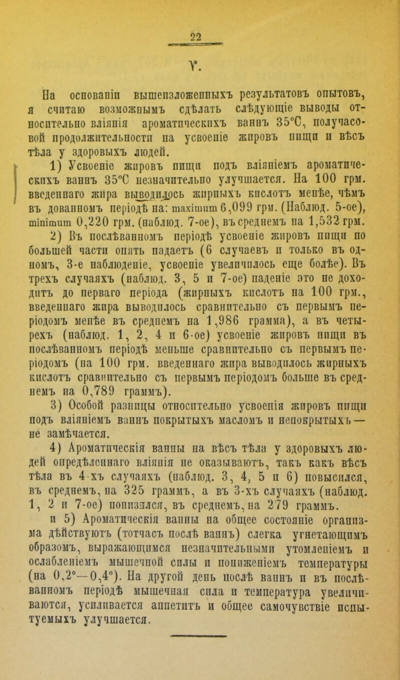 V. На осповапіи вышепзложеппыхъ результатовъ опытовъ, я считаю возможнымъ сдѣлать слѣдующіе выводы от- носительно вліянія ароматпческпхъ ванвъ 35°С, получасо- вой продолжительности па усвоеніе жпровъ пищи и вт>съ тѣла у здоровыхъ людей. 1) Усвоепіе жнровъ ппщи подъ вліяпіемъ ароматпче- скпхъ ванвъ 35°С незначительно улучшается. На 100 грм. введенпаго жііра выводилось жпрныхъ кнслотъ мепѣе, чѣмъ въ довапномъ періодѣ на: тахітшп 6,099 грм. (Наблюд. 5-ое), тіпітит 0,220 грм. (паблюд. 7-ое), въсреднемъ на 1,532 грм. 2) Въ послѣванпомъ періодѣ усвоеніе жпровъ пищи по большей части опять падаетъ (6 случаевъ и только въ од- номъ, 3-е наблюденіе, усвоепіе увеличилось еще болѣе). Въ трехъ случаяхъ (наблюд. 3, 5 и 7-ое) паденіе это не дохо- дить до перваго періода (жирпыхъ кнслотъ на 100 грм., введеииаго жира выводилось сравнительно съ первымъ пе- ріодомъ ыенѣе въ средиемъ па 1,986 грамма), а въ четы- рехъ (наблюд. 1, 2, 4 п 6-ое) усвоеніе жировъ ппщи въ послѣвапномъ періодѣ меньше сравнительно съ первымъ пе- ріодомъ (на 100 грм. введеннаго жира выводилось жирныхъ кнслотъ сравнительно съ первымъ періодомъ больше въ сред- иемъ на 0,789 граммъ). 3) Особой разницы относптельпо усвоенія жировъ пищи подъ вліяніемъ ваннъ покрытыхъ масломъ и непокрытыхь — не замѣчается. 4) Ароматическія ванны на вѣсъ тѣла у здоровыхъ лю- дей опредѣлсннаго вліяпія не оказываютъ, такъ какъ вѣсъ тѣла въ 4 хъ случаяхъ (паблюд. 3, 4, 5 и 6) повысился, въ среднемъ, на 325 граммъ, а въ 3-хъ случаяхъ (наблюд. 1, 2 и 7-ое) понизился, въ среднемъ, на 279 граммъ. и 5) Ароматическія ваипы на общее состояпіе организ- ма дѣйствуютъ (тотчасъ послѣ вапнъ) слегка угнетающпмъ образомъ, выражающимся незиачптельпыми утомлеиіемъ и ослабленіемъ мышечной силы и пошіжепіемъ температуры (на 0,2°—0,4°). На другой день послѣ вапнъ и въ послѣ- вапномъ періодѣ мышечная сила и температура увеличи- ваются, усиливается аппетнтъ и общее самочувствіе испы- туемыхъ улучшается.