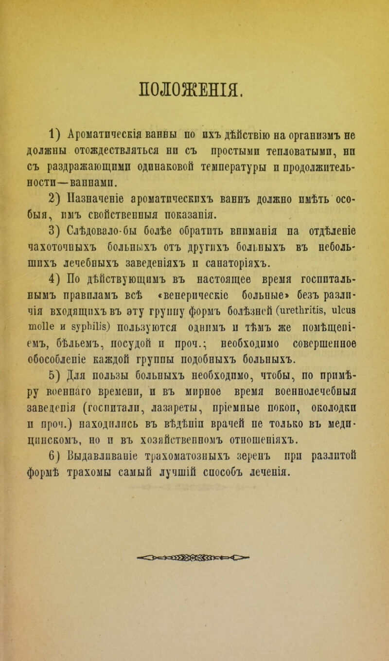 ПОЛОЖЕНЫ. 1) Ароматическія ванны по пхъ дѣйствію на организмъ не должны отождествляться нп съ простыми тепловатыми, ни съ раздражающими одинаковой температуры и продолжитель- ности—ваннамп. 2) ІІазначеніе ароматпческпхъ вавнъ должно пмѣть осо- бый, ішъ свойствепныя показапія. 3) Слѣдовало-бы болѣе обратить вппмапія па отдѣленіе чахоточпыхъ больныхъ отъ друпіхъ больныхъ въ неболь- шпхъ лечебпыхъ заведеніяхъ и санаторіяхъ. 4) По дѣйствующимъ въ настоящее время госппталь- нымъ правпламъ всѣ «веперическіс больные» безъ разлн- чія входящпхъвъ эту группу формъ болѣзнсй (игеіЬгШз, иісиз тоііе и вурЪШз) пользуются однимъ и тѣмъ же помѣщепі- емъ, бѣльемъ, посудой п проч.; необходимо совершенное обособлепіе каждой группы подобныхъ больныхъ. 5) Для пользы больныхъ необходимо, чтобы, по прнмѣ- ру военпаго времени, и въ мирное время военнолечебныя завеценія (госпитали, лазареты, пріемпые покои, околодкп и проч.) находились въ вѣдѣпіп врачей не только въ меди- цпнскомъ, но и въ хозяйствепполъ отношеніяхъ. 6) Выдавливаиіе трахоматозныхъ зеренъ при разлитой формѣ трахомы самый лучшій способъ лечепія.