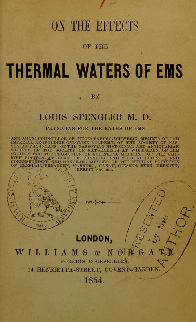 ON THE EFFECTS OF THE THERMAL WATERS OF EMS \ , BY LOUIS SPENGLER M. D. PHYSICIAN FOR THE BATHS OF EMS AND AUDIO COUNCILLOR OF MECKLENBURG-SCHWERIN, MEMBER OF THE IMPERIAL LEOPOLD1NE-CAROLINE ACADEMY, OF THE SOCIETY OF NAS- SOVIAN PHYSICIANS, OF THE NASSOVIAN HISTORICAL AND ANTIQUARIAN SOCIETY, OF THE SOCIETY' OF NATURALISTS AT WIESBADEN, OF THE SOCIETY FOR THE PROMOTION OF SCIENTIFIC MEDICINE, OF THE RHE- NISH SOCI£XY-^T BONN OF PHYSICAL AND MEDICAL SCIENCE, AND % .■ > A \ i H?, M / '/■ / L A s' O </ v/ yys Oc£h> LONDON, WILLIAMS & N 0! ftG A tCE FOREIGN BOOKSELLER^. ^ 14 HENRIETTA-STREET, COYEN'K-GARDEN. 1854.