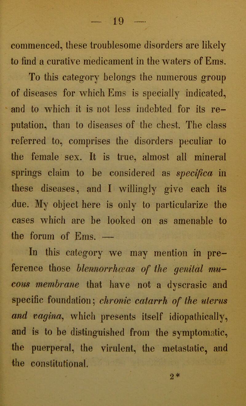 commenced, these troublesome disorders are likely to find a curative medicament in the waters of Ems. To this category belongs the numerous group of diseases for which Ems is specially indicated, and to which it is not less indebted for its re- putation, than to diseases of the chest. The class referred to, comprises the disorders peculiar to the female sex. It is true, almost all mineral springs claim to be considered as specifica in these diseases, and I willingly give each its due. My object here is only to particularize the cases which are be looked on as amenable to the forum of Ems. — In this category we may mention in pre- ference those blennorrheas of the genital mu- cous membrane that have not a dyscrasic and specific foundation; chronic catarrh of the uterus and vagina, which presents itself idiopathically, and is to be distinguished from the symptomatic, the puerperal, the virulent, the metastatic, and the constitutional. 2*