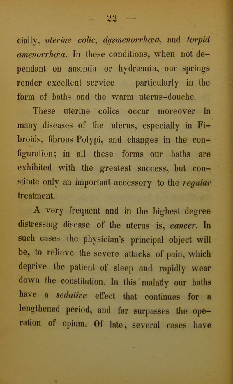 > dally, uterine colic, dysmenorrhcea, and torpid amenorrhcea. In these conditions, when not de- pendant on anaemia or hydrsemia, our springs render excellent service — particularly in the form of baths and the warm uterus-douche. These uterine colics occur moreover in many diseases of the uterus, especially in Fi- broids, fibrous Polypi, and changes in the con- figuration; in all these forms our baths are exhibited with the greatest success, but con- stitute only an important accessory to the regular treatment. A very frequent and in the highest degree distressing disease of the uterus is, cancer. In such cases the physician’s principal object will be, to relieve the severe attacks of pain, which deprive the patient of sleep and rapidly wear down the constitution. In this malady our baths have a sedative effect that continues for a lengthened period, and far surpasses the ope- ration of opium. Of late, several cases have