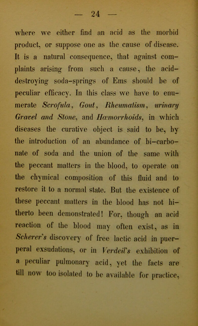 where we either find an acid as the morbid product, or suppose one as the cause of disease. It is a natural consequence, that against com- plaints arising from such a cause, the acid- destroying soda-springs of Ems should be of peculiar efficacy. In this class we have to enu- merate Scrofula, Gout, Rheumatism, urinary Gravel and Stone, and Haemorrhoids, in which diseases the curative object is said to he, by the introduction of an abundance of bi-carbo- nate of soda and the union of the same with the peccant matters in the blood, to operate on the chymical composition of this fluid and to restore it to a normal state. But the existence of these peccant matters in the blood has not hi- therto been demonstrated! For, though an acid reaction of the blood may often exist, as in Scherer's discovery of free lactic acid in puer- peral exsudations, or in VerdeiVs exhibition of a peculiar pulmonary acid, yet the facts are till now too isolated to be available for practice,