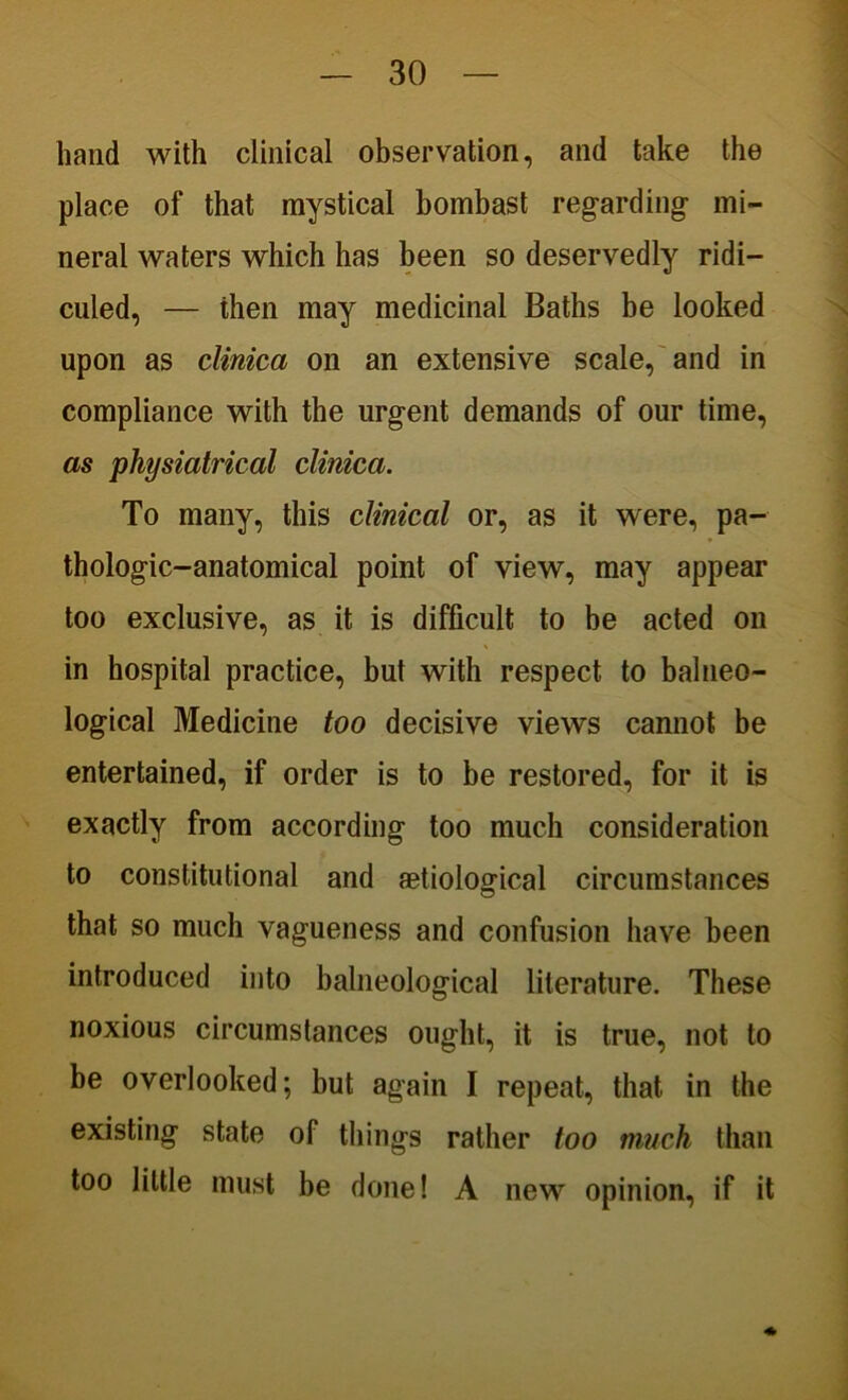 hand with clinical observation, and take the place of that mystical bombast regarding- mi- neral waters which has been so deservedly ridi- culed, — then may medicinal Baths be looked upon as clinica on an extensive scale, and in compliance with the urgent demands of our time, as physiatrical clinica. To many, this clinical or, as it were, pa- thologic-anatomical point of view, may appear too exclusive, as it is difficult to be acted on in hospital practice, but with respect to balneo- logical Medicine too decisive views cannot be entertained, if order is to be restored, for it is exactly from according too much consideration to constitutional and aetiological circumstances that so much vagueness and confusion have been introduced into balneological literature. These noxious circumstances ought, it is true, not to be overlooked; but again I repeat, that in the existing state of things rather too much than too little must be done! A new opinion, if it