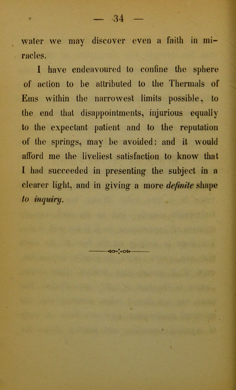 water we may discover even a faith in mi- racles. I have endeavoured to confine the sphere of action to be attributed to the Thermals of Ems within the narrowest limits possible, to the end that disappointments, injurious equally to the expectant patient and to the reputation of the springs, may be avoided: and it would afford me the liveliest satisfaction to know that I had succeeded in presenting the subject in a clearer light, and in giving a more definite shape to inquiry.