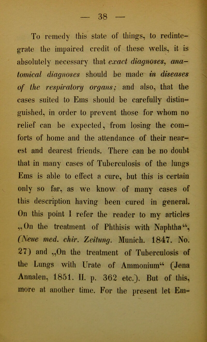 To remedy this state of things, to redinte- grate the impaired credit of these wells, it is absolutely necessary that exact diagnoses, ana- tomical diagnoses should be made in diseases of the respiratory organs; and also, that the cases suited to Ems should be carefully distin- guished, in order to prevent those for whom no relief can be expected, from losing the com- forts of home and the attendance of their near- est and dearest friends. There can be no doubt that in many cases of Tuberculosis of the lungs Ems is able to effect a cure, but this is certain only so far, as we know of many cases of this description having been cured in general. On this point I refer the reader to my articles „On the treatment of Phthisis with Naphthau, (Neve med. chir. Zeitung. Munich. 1847. No. 27) and „0n the treatment of Tuberculosis of the Lungs with Urate of Ammonium41 fJena Annalen, 1851. II. p. 362 etc.). But of this, more at another time. For the present let Em-