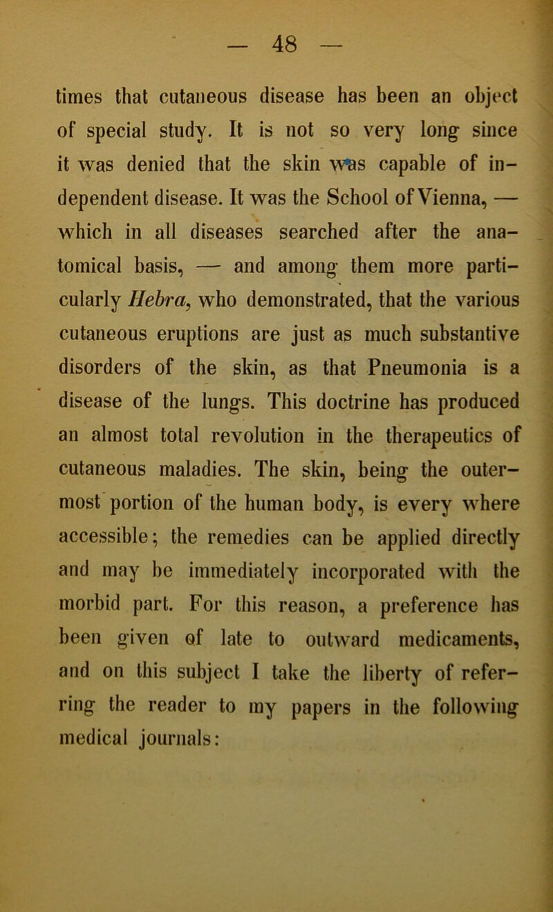 times that cutaneous disease has been an object of special study. It is not so very long since it was denied that the skin was capable of in- dependent disease. It was the School of Vienna, — which in all diseases searched after the ana- tomical basis, — and among them more parti- cularly Hebra, who demonstrated, that the various cutaneous eruptions are just as much substantive disorders of the skin, as that Pneumonia is a disease of the lungs. This doctrine has produced an almost total revolution in the therapeutics of cutaneous maladies. The skin, being the outer- most portion of the human body, is every where accessible; the remedies can be applied directly and may be immediately incorporated with the morbid part. For this reason, a preference has been given of late to outward medicaments, and on this subject I take the liberty of refer- ring the reader to my papers in the following medical journals: