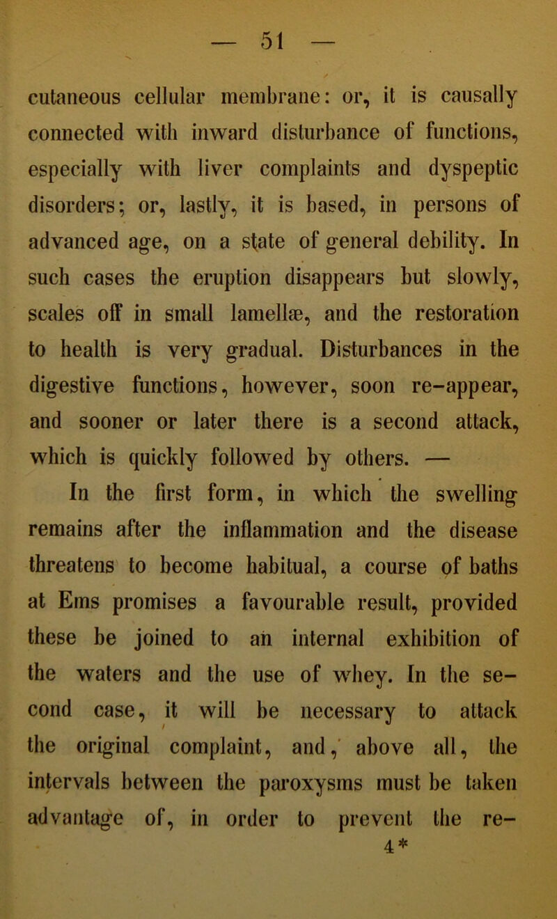 cutaneous cellular membrane: or, it is causally connected with inward disturbance of functions, especially with liver complaints and dyspeptic disorders; or, lastly, it is based, in persons of advanced age, on a slate of general debility. In such cases the eruption disappears but slowly, scales off in small lamellae, and the restoration to health is very gradual. Disturbances in the digestive functions, however, soon re-appear, and sooner or later there is a second attack, which is quickly followed by others. — In the first form, in which the swelling remains after the inflammation and the disease threatens to become habitual, a course of baths at Ems promises a favourable result, provided these be joined to ah internal exhibition of the waters and the use of whey. In the se- cond case, it will be necessary to attack the original complaint, and, above all, the intervals between the paroxysms must be taken advantage of, in order to prevent the re- 4 *