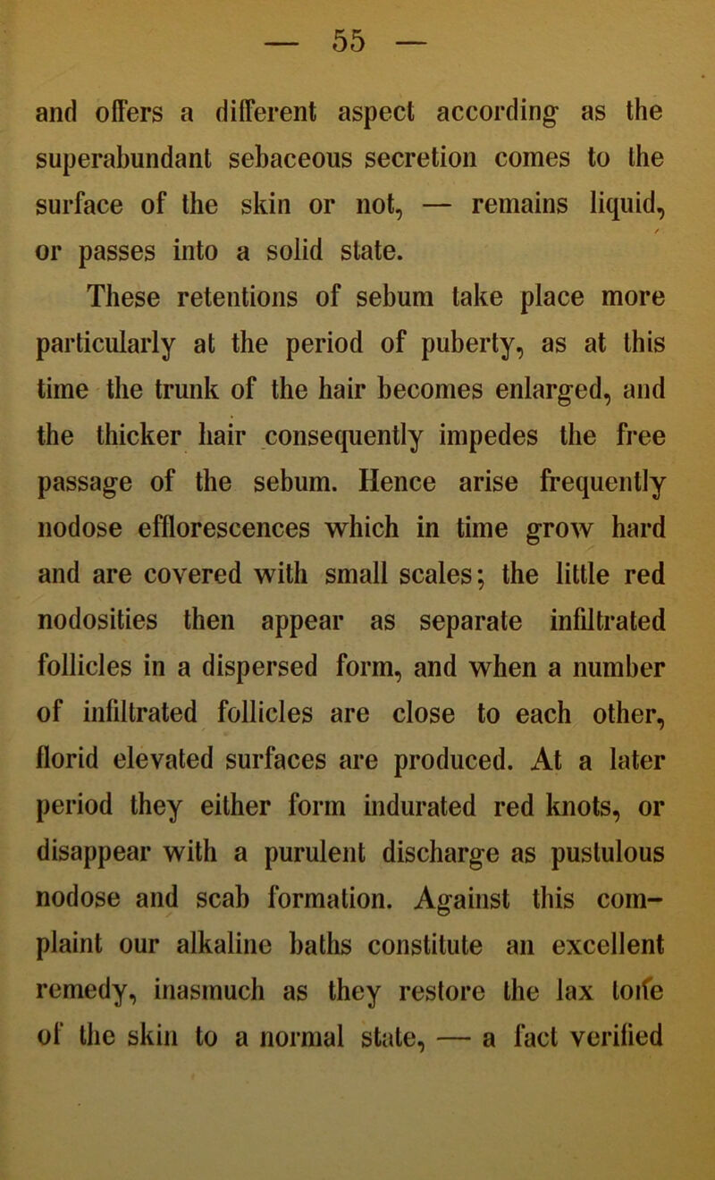 and offers a different aspect according as the superabundant sebaceous secretion comes to the surface of the skin or not, — remains liquid, / or passes into a solid state. These retentions of sebum take place more particularly at the period of puberty, as at this time the trunk of the hair becomes enlarged, and the thicker hair consequently impedes the free passage of the sebum. Hence arise frequently nodose efflorescences which in time grow hard and are covered with small scales; the little red nodosities then appear as separate infiltrated follicles in a dispersed form, and when a number of infiltrated follicles are close to each other, florid elevated surfaces are produced. At a later period they either form indurated red knots, or disappear with a purulent discharge as pustulous nodose and scab formation. Against this com- plaint our alkaline baths constitute an excellent remedy, inasmuch as they restore the lax loife of the skin to a normal stale, — a fact verified