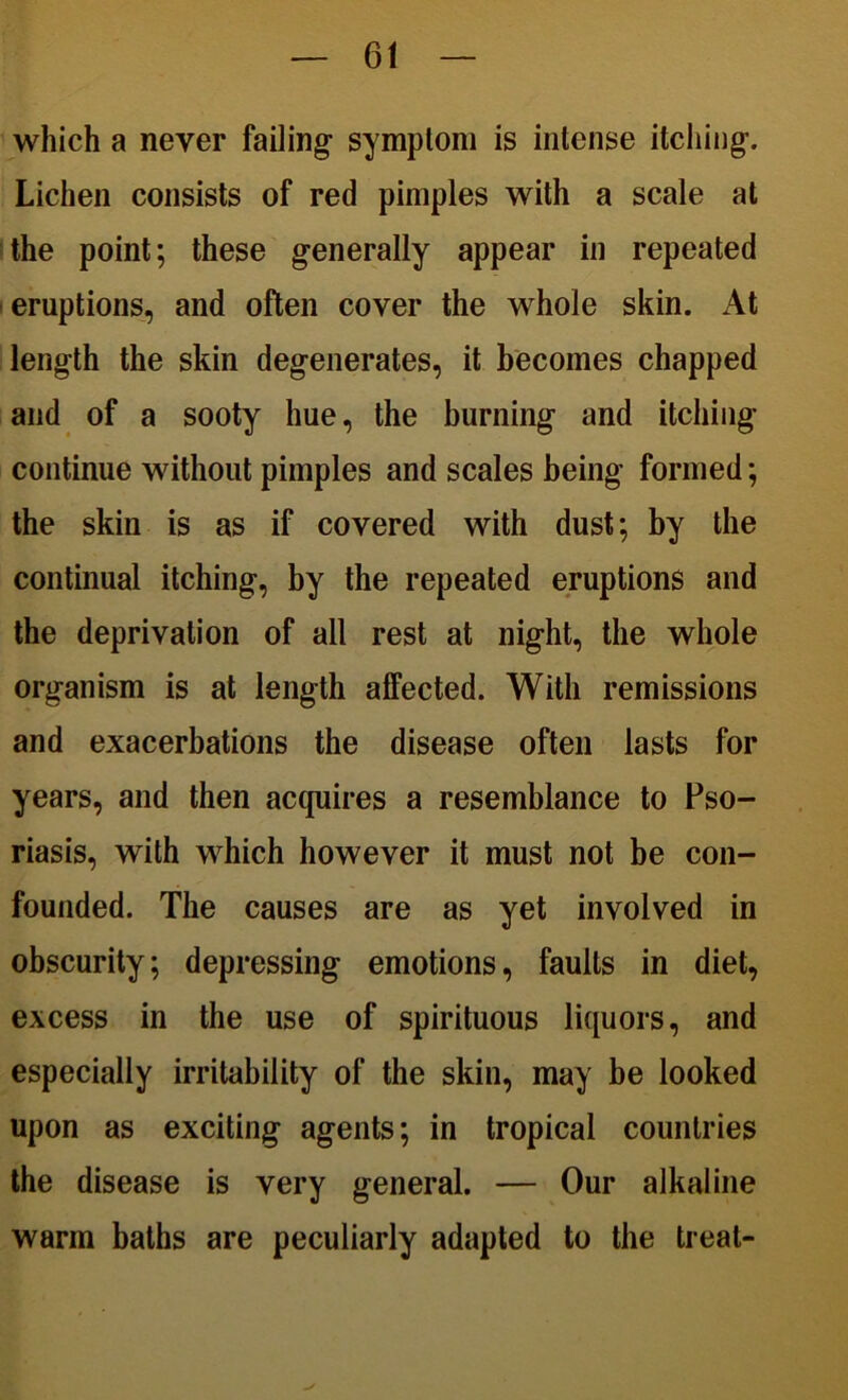 which a never failing- symptom is intense itching. Lichen consists of red pimples with a scale at the point; these generally appear in repeated eruptions, and often cover the whole skin. At length the skin degenerates, it becomes chapped and of a sooty hue, the burning and itching continue without pimples and scales being formed; the skin is as if covered with dust; by the continual itching, by the repeated eruptions and the deprivation of all rest at night, the whole organism is at length affected. With remissions and exacerbations the disease often lasts for years, and then acquires a resemblance to Pso- riasis, with which however it must not be con- founded. The causes are as yet involved in obscurity; depressing emotions, faults in diet, excess in the use of spirituous liquors, and especially irritability of the skin, may be looked upon as exciting agents; in tropical countries the disease is very general. — Our alkaline warm baths are peculiarly adapted to the treat-