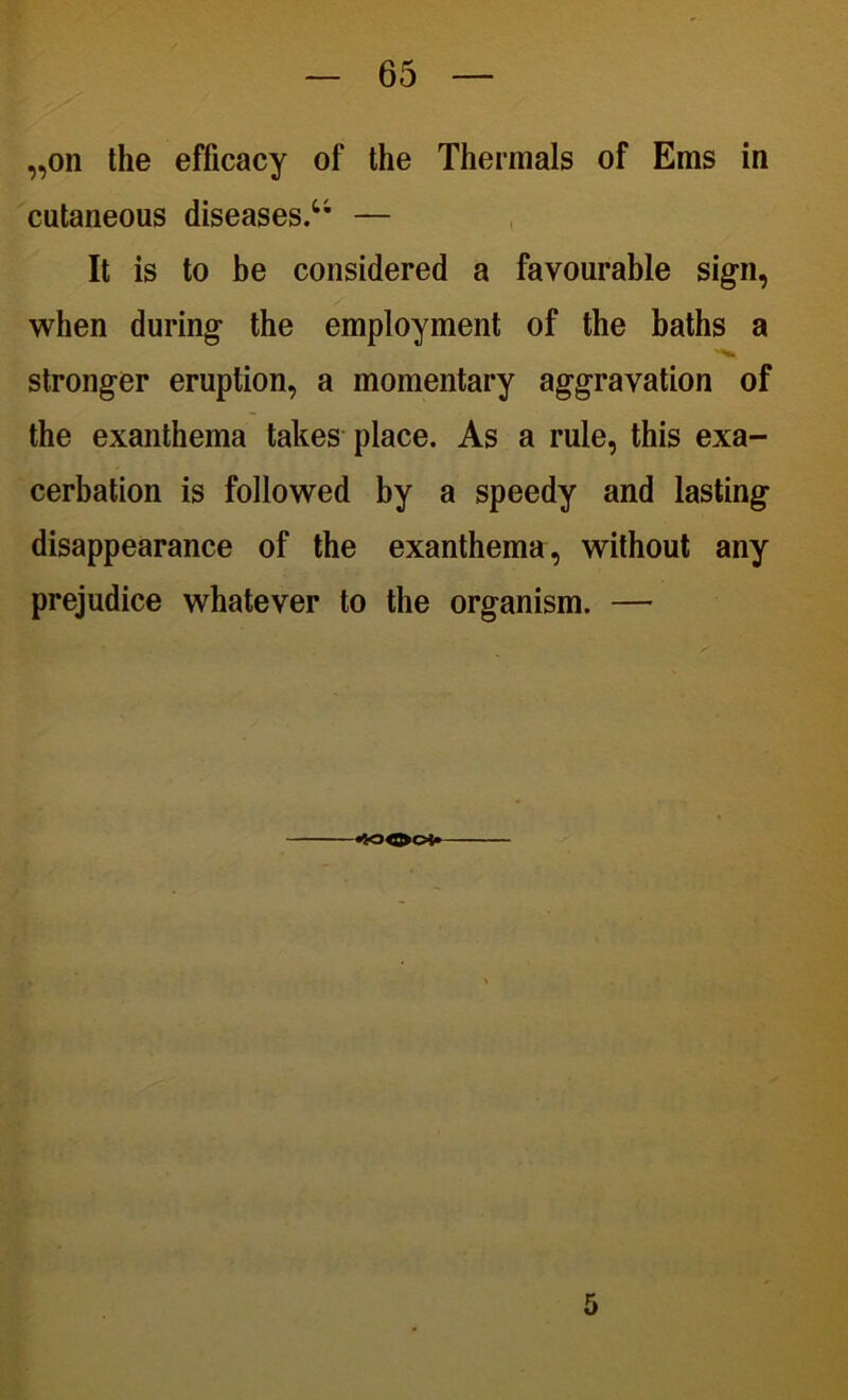 „on the efficacy of the Thermals of Ems in cutaneous diseases.u — It is to be considered a favourable sig-n, when during the employment of the baths a stronger eruption, a momentary aggravation of the exanthema takes place. As a rule, this exa- cerbation is followed by a speedy and lasting- disappearance of the exanthema, without any prejudice whatever to the organism. — <0004* 5