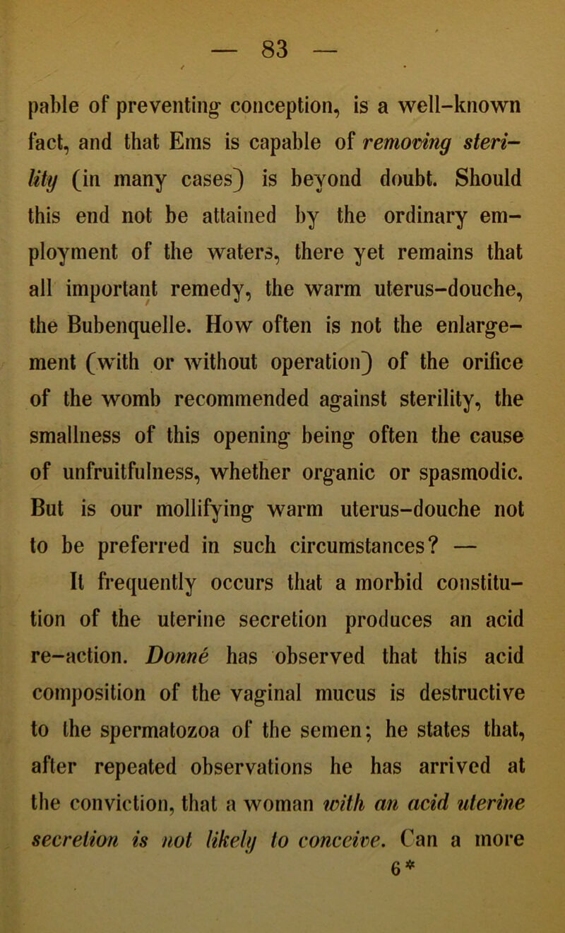 pable of preventing- conception, is a well-known fact, and that Ems is capable of removing steri- lity (in many cases) is beyond doubt. Should this end not be attained by the ordinary em- ployment of the waters, there yet remains that all important remedy, the warm uterus-douche, the Bubenquelle. How often is not the enlarge- ment (with or without operation) of the orifice of the womb recommended against sterility, the smallness of this opening being often the cause of unfruitfulness, whether organic or spasmodic. But is our mollifying warm uterus-douche not to be preferred in such circumstances? — It frequently occurs that a morbid constitu- tion of the uterine secretion produces an acid re-action. Donne has observed that this acid composition of the vaginal mucus is destructive to the spermatozoa of the semen; he states that, after repeated observations he has arrived at the conviction, that a woman with an acid uterine secretion is not likely to conceive. Can a more 6*