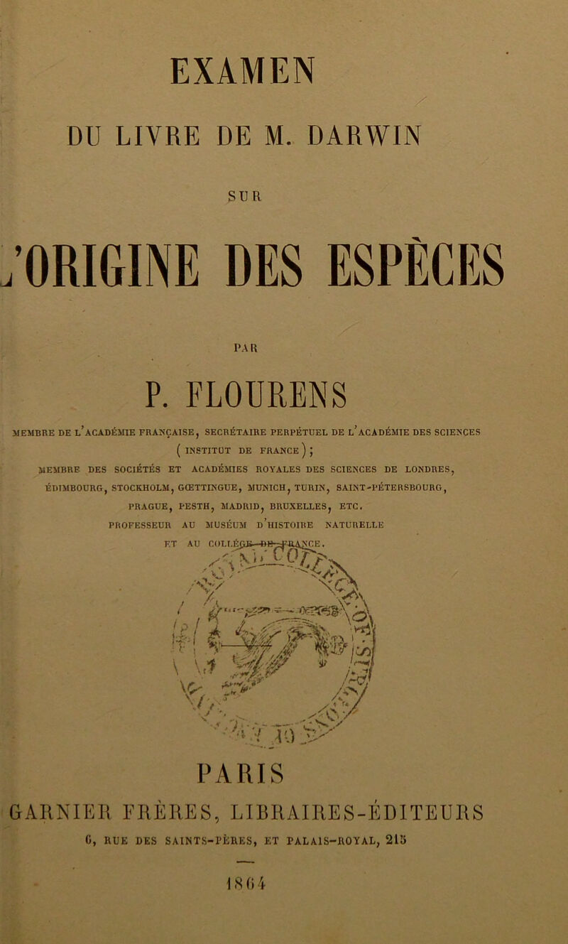 EXAMEN DU LIVRE DE M. DARWIN SUR . ORIGINE DES ESPÈCES PAR P. FLOURENS MEMBRE DE l’aCADÉMIE FRANÇAISE, SECRÉTAIRE PERPÉTUEL DE L ACADÉMIE DES SCIENCES ( INSTITUT DE FRANCE ) J MEMBRE DES SOCIÉTÉS ET ACADÉMIES ROYALES DES SCIENCES DE LONDRES, EDIMBOURG, STOCKHOLM, GŒTTINGUE, MUNICH, TURIN, SAINT-PÉTERSBOURG, PRAGUE, PESTH, MADRID, BRUXELLES, ETC. PROFESSEUR AU MUSÉUM d’hISTOIRE NATURELLE PARIS GARNIER FRÈRES, LIBRAIRES-ÉDITEURS G, KUE DES SAINTS-PÈRES, ET PALAIS-ROYAL, 215 1864