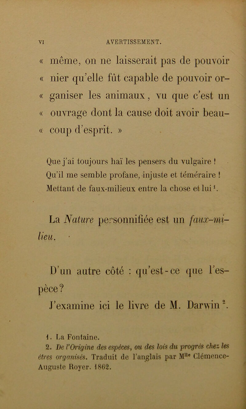 « même, on ne laisserait pas de pouvoir « nier qu’elle fût capable de pouvoir or- « ganiser les animaux, vu que c’est un « ouvrage dont la cause doit avoir beau- «■ coup d’esprit. » Que j’ai toujours haï les pensers du vulgaire ! Qu’il me semble profane, injuste et téméraire ! Mettant de faux-milieux entre la chose et lui h La Nature personnifiée est un faux-mi- lieu. D’un autre côté : qu’est-ce que l’es- pèce ? J’examine ici le livre de M. Darwin1 2. 1. La Fontaine. 2. De l’Origine des espèces, ou des lois du progrès chez les êtres organisés. Traduit de l’anglais par Mlle Clémence- Auguste Royer. 1862.