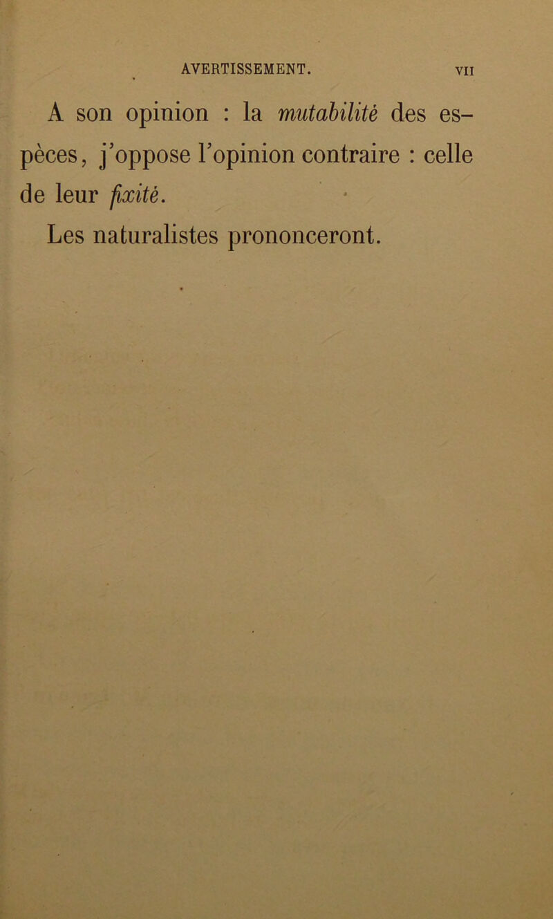A son opinion : la mutabilité des es- pèces, j’oppose l’opinion contraire : celle de leur fixité. Les naturalistes prononceront.