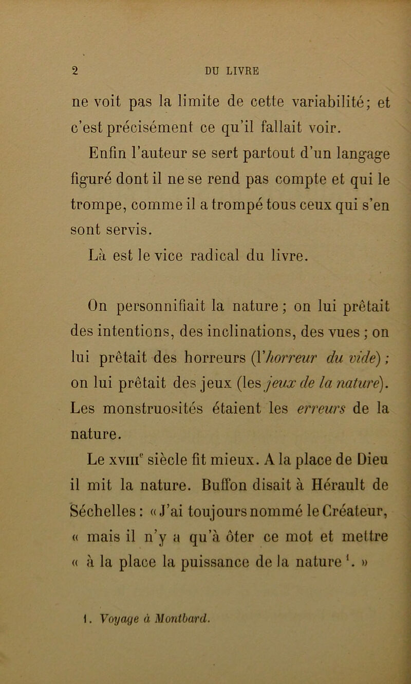 ne voit pas la limite de cette variabilité; et c’est précisément ce qu’il fallait voir. Enfin l’auteur se sert partout d’un langage figuré dont il ne se rend pas compte et qui le trompe, comme il a trompé tous ceux qui s’en sont servis. Là est le vice radical du livre. On personnifiait la nature ; on lui prêtait des intentions, des inclinations, des vues ; on lui prêtait des horreurs (Yhorreur du vide) ; on lui prêtait des jeux (les jeux de la nature). Les monstruosités étaient les erreurs de la nature. Le xvnf siècle fit mieux. A la place de Dieu il mit la nature. Buffon disait à Hérault de Séchelles : « J’ai toujours nommé le Créateur, « mais il n’y a qu’à ôter ce mot et mettre « à la place la puissance de la nature b » I. Voyage à Montbard.