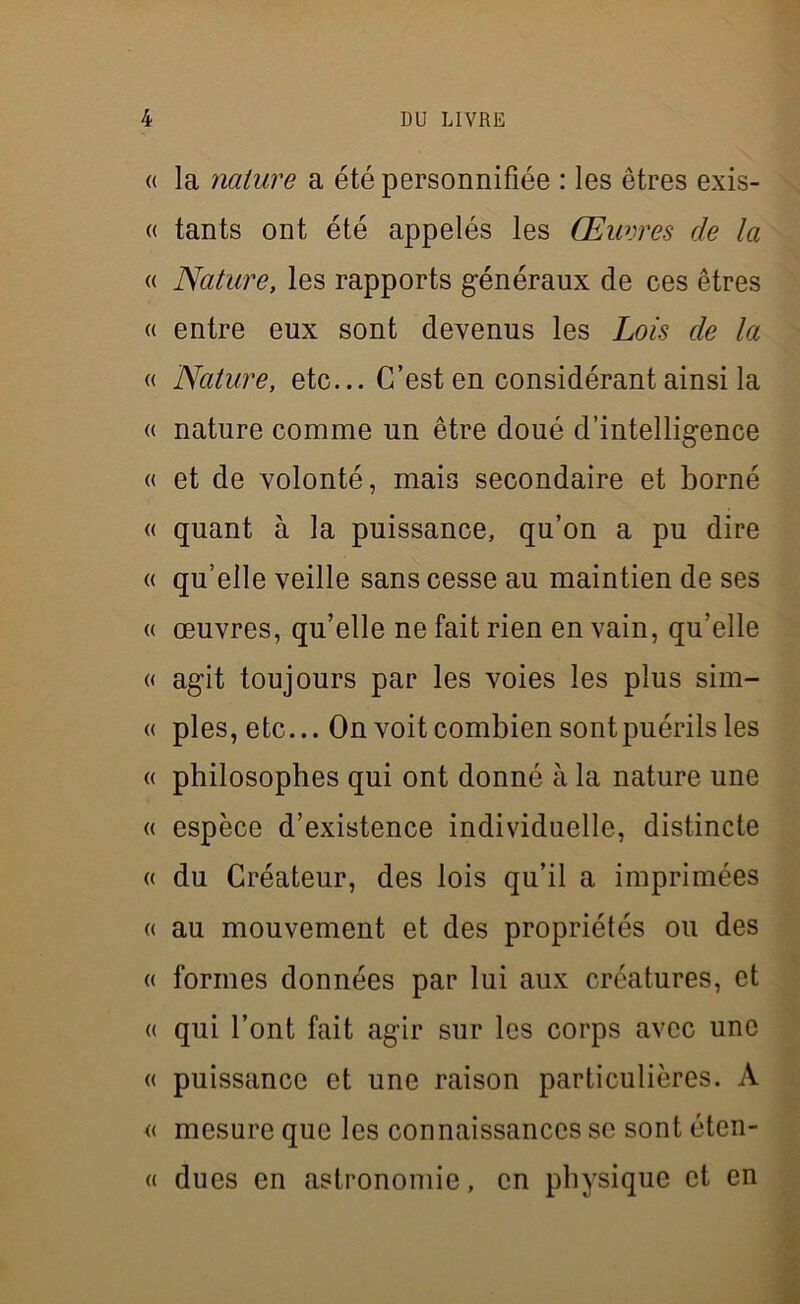 « la nature a été personnifiée : les êtres exis- « tants ont été appelés les Œuvres de la « Nature, les rapports généraux de ces êtres « entre eux sont devenus les Lois de la « Nature, etc... C’est en considérant ainsi la « nature comme un être doué d’intelligence « et de volonté, mais secondaire et borné « quant à la puissance, qu’on a pu dire « qu’elle veille sans cesse au maintien de ses « œuvres, qu’elle ne fait rien en vain, qu’elle « agit toujours par les voies les plus sim- « pies, etc... On voit combien sont puérils les « philosophes qui ont donné à la nature une « espèce d’existence individuelle, distincte « du Créateur, des lois qu’il a imprimées « au mouvement et des propriétés ou des « formes données par lui aux créatures, et « qui l’ont fait agir sur les corps avec une « puissance et une raison particulières. A « mesure que les connaissances se sont éten- « dues en astronomie, en physique et en