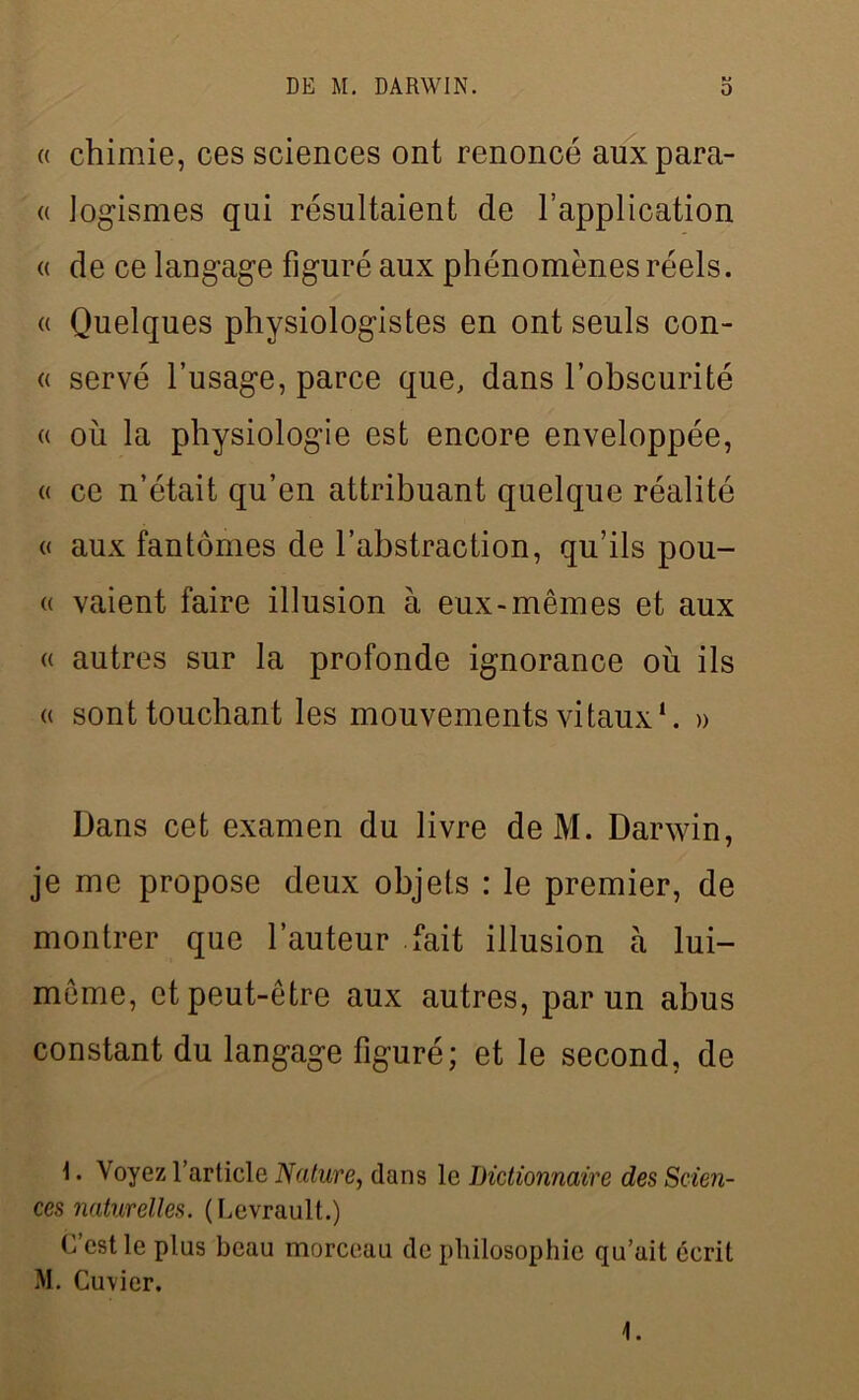 « chimie, ces sciences ont renoncé auxpara- « logismes qui résultaient de l’application « de ce langage figuré aux phénomènes réels. « Quelques physiologistes en ont seuls con- « servé l’usage, parce que, dans l’obscurité « où la physiologie est encore enveloppée, « ce n’était qu’en attribuant quelque réalité « aux fantômes de l’abstraction, qu’ils pou- « vaient faire illusion à eux-mêmes et aux « autres sur la profonde ignorance où ils « sont touchant les mouvements vitaux1. » Dans cet examen du livre deM. Darwin, je me propose deux objets : le premier, de montrer que l’auteur fait illusion à lui- même, et peut-être aux autres, par un abus constant du langage figuré; et le second, de \. Voyez l’article Nature, dans le Dictionnaire des Scien- ces naturelles. (Levrault.) C’est le plus beau morceau de philosophie qu’ait écrit M. Cuvier. 1.