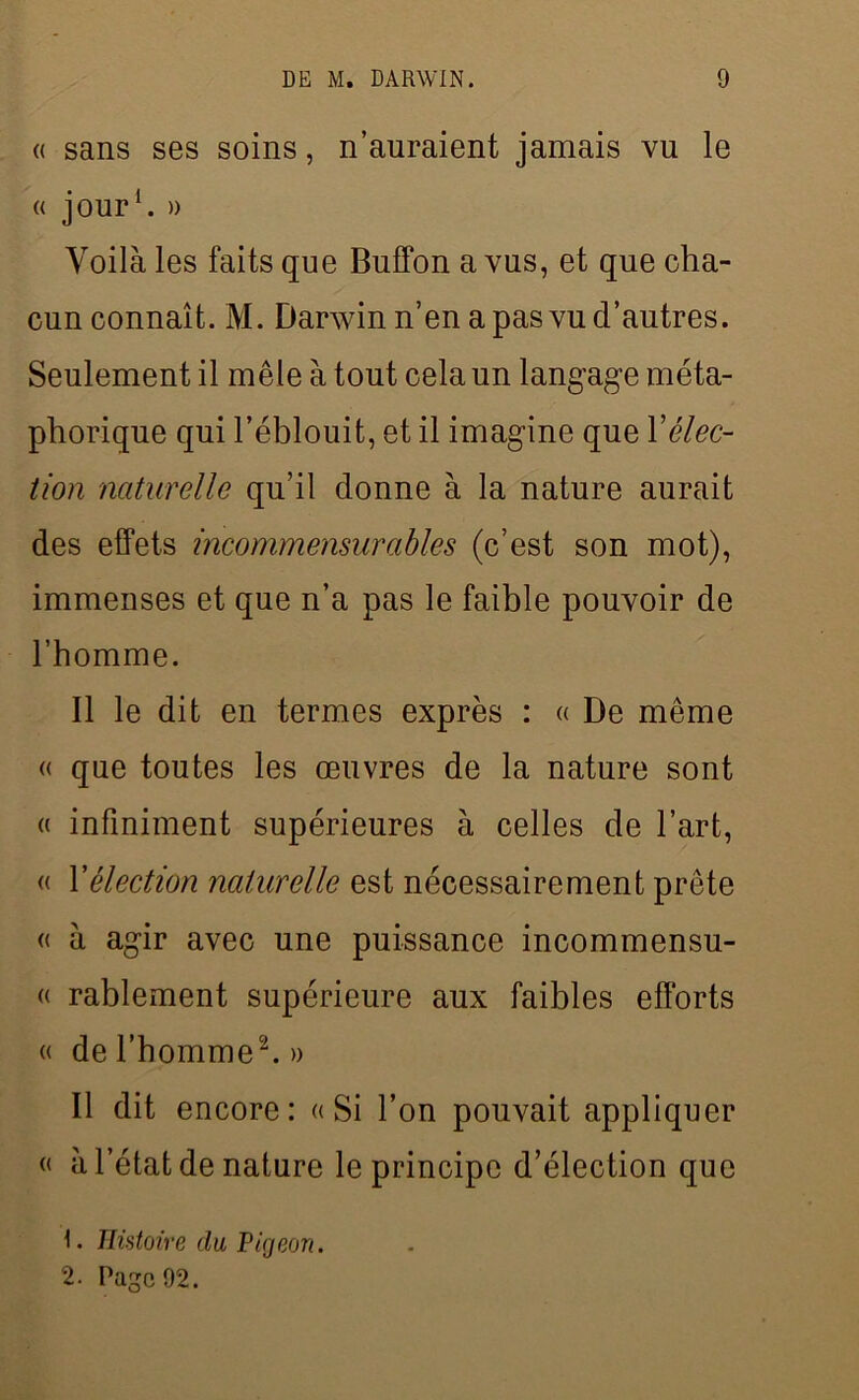 (( sans ses soins, n’auraient jamais vu le « jour1. » Voilà les faits que Buffon a vus, et que cha- cun connaît. M. Darwin n’en a pas vu d’autres. Seulement il mêle à tout cela un langage méta- phorique qui l’éblouit, et il imagine que Xélec- tion naturelle qu’il donne à la nature aurait des effets incommensurables (c’est son mot), immenses et que n’a pas le faible pouvoir de l’homme. 11 le dit en termes exprès : « De même « que toutes les œuvres de la nature sont « infiniment supérieures à celles de l’art, « l'élection naturelle est nécessairement prête « à agir avec une puissance incommensu- « rablement supérieure aux faibles efforts « de l’homme2. » Il dit encore: «Si l’on pouvait appliquer « à l’état de nature le principe d’élection que 1. Histoire du Pigeon. 2. Page 92.