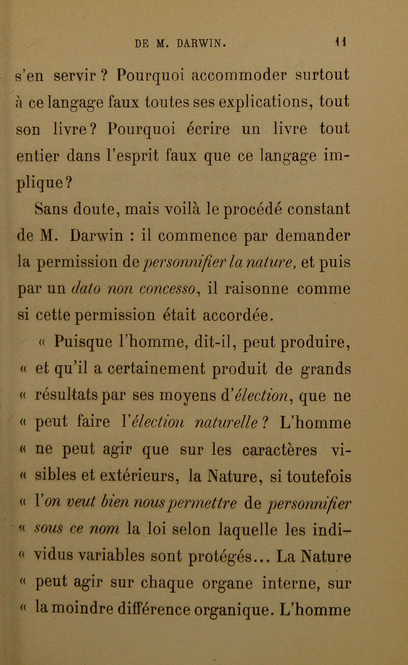 s’en servir ? Pourquoi accommoder surtout à ce langage faux toutes ses explications, tout son livre? Pourquoi écrire un livre tout entier dans l’esprit faux que ce langage im- plique? Sans doute, mais voilà le procédé constant de M. Darwin : il commence par demander la permission personnifier la nature, et puis par un dato non concesso, il raisonne comme si cette permission était accordée. « Puisque l’homme, dit-il, peut produire, « et qu’il a certainement produit de grands « résultats par ses moyens d'élection, que ne « peut faire Xélection naturelle ? L’homme « ne peut agir que sur les caractères vi- « sibles et extérieurs, la Nature, si toutefois « X on veut bien nous permettre de personnifier « sous ce nom la loi selon laquelle les indi- « vidus variables sont protégés... La Nature « peut agir sur chaque organe interne, sur « la moindre différence organique. L’homme