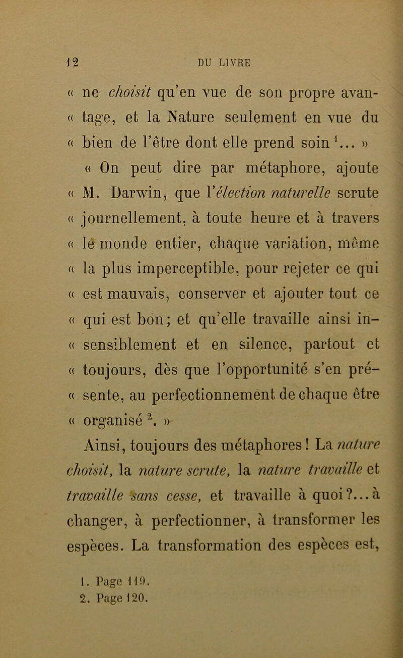 (( ne choisit qu’en vue de son propre avan- « tage, et la Nature seulement en vue du « bien de l’être dont elle prend soin b.. » « On peut dire par métaphore, ajoute « M. Darwin, que Xélection naturelle scrute « journellement, à toute heure et à travers « le monde entier, chaque variation, même « la pins imperceptible, pour rejeter ce qui « est mauvais, conserver et ajouter tout ce « qui est bon; et qu’elle travaille ainsi in- « sensiblement et en silence, partout et « toujours, dès que l’opportunité s’en pré- « sente, au perfectionnement de chaque être « organisé 2. » Ainsi, toujours des métaphores ! La nature choisit, la nature scrute, la nature travaille et travaille sans cesse, et travaille à quoi?...à changer, à perfectionner, à transformer les espèces. La transformation des espèces est, 1. Page 110. 2. Page 120.