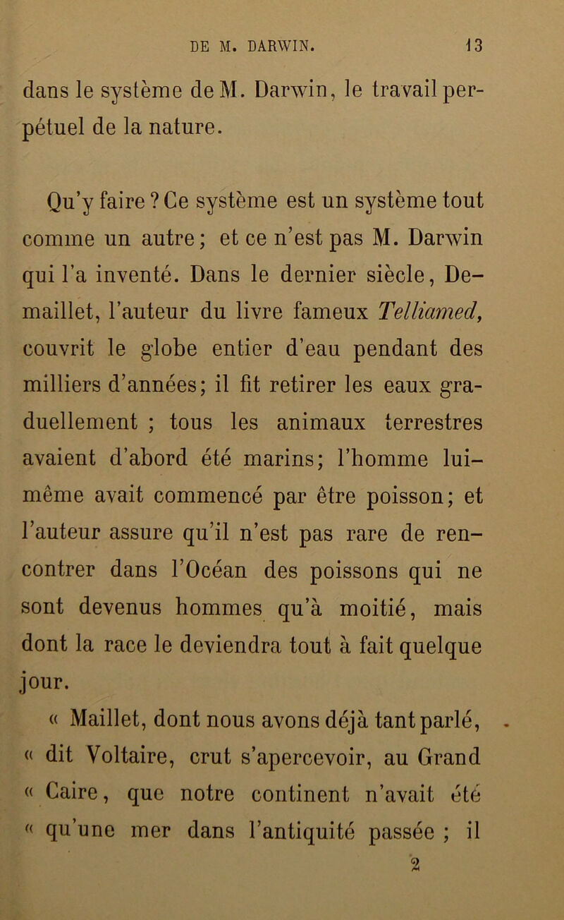 dans le système deM. Darwin, le travail per- pétuel de la nature. Qu’y faire ? Ce système est un système tout comme un autre; et ce n’est pas M. Darwin qui l’a inventé. Dans le dernier siècle, De- maillet, l’auteur du livre fameux Telliamed, couvrit le globe entier d’eau pendant des milliers d’années; il fit retirer les eaux gra- duellement ; tous les animaux terrestres avaient d’abord été marins; l’homme lui- même avait commencé par être poisson; et l’auteur assure qu’il n’est pas rare de ren- contrer dans l’Océan des poissons qui ne sont devenus hommes qu’à moitié, mais dont la race le deviendra tout à fait quelque jour. « Maillet, dont nous avons déjà tant parlé, « dit Voltaire, crut s’apercevoir, au Grand <( Caire, que notre continent n’avait été « qu’une mer dans l’antiquité passée ; il 2