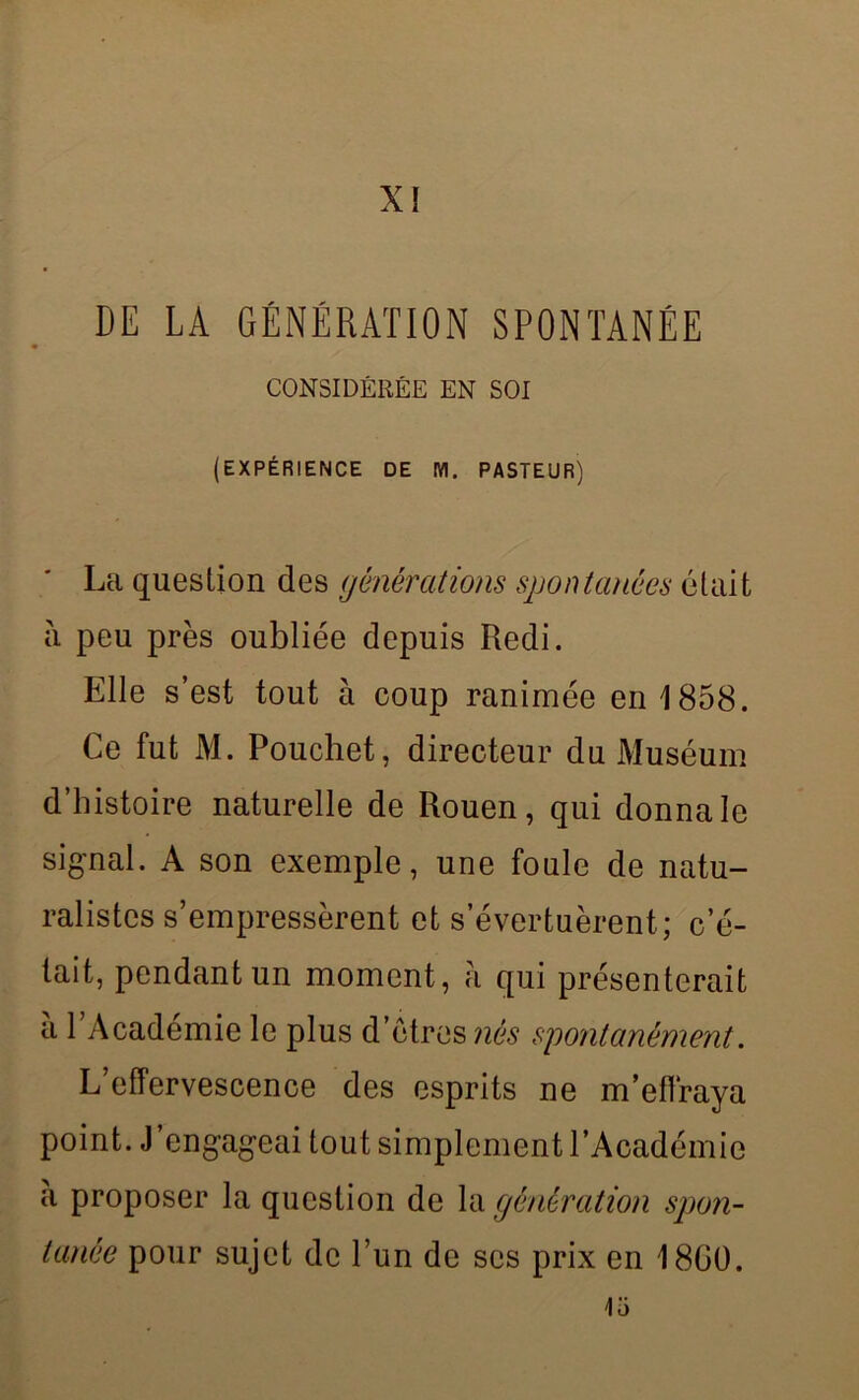 X! DE LA GÉNÉRATION SPONTANÉE CONSIDÉRÉE EN SOI (EXPÉRIENCE DE M. PASTEUR) La question des générations spontanées était à peu près oubliée depuis Redi. Elle s’est tout à coup ranimée en 1858. Ce fut M. Pouchet, directeur du Muséum d’histoire naturelle de Rouen, qui donna le signal. A son exemple, une foule de natu- ralistes s’empressèrent et s’évertuèrent; c’é- tait, pendant un moment, à qui présenterait à 1 Academie le plus d’étres nés spontanément. L’effervescence des esprits ne m’effraya point. J’engageai tout simplement l’Académie à proposer la question de la génération spon- tanée pour sujet de l’un de scs prix en 1800. 1o